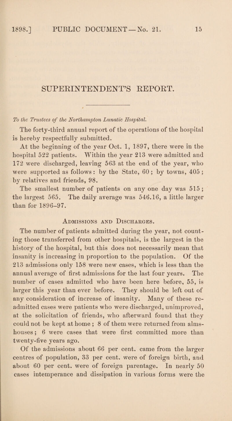 SUPERINTENDENT’S REPORT. To the Trustees of the Northampton Lunatic Hospital. The forty-third annual report of the operations of the hospital is hereby respectfully submitted. At the beginning of the year Oct. 1, 1897, there were in the hospital 522 patients. Within the year 213 were admitted and 172 were discharged, leaving 563 at the end of the year, who were supported as follows : by the State, 60 ; by towns, 405 ; by relatives and friends, 98. The smallest number of patients on any one day was 515; the largest 565. The daily average was 546.16, a little larger than for 1896-97. Admissions and Discharges. The number of patients admitted during the year, not count¬ ing those transferred from other hospitals, is the largest in the history of the hospital, but this does not necessarily mean that insanity is increasing in proportion to the population. Of the 213 admissions only 158 were new cases, which is less than the annual average of first admissions for the last four years. The number of cases admitted who have been here before, 55, is larger this year than ever before. They should be left out of any consideration of increase of insanity. Many of these re¬ admitted cases were patients who were discharged, unimproved, at the solicitation of friends, who afterward found that they could not be kept at home ; 8 of them were returned from alms¬ houses ; 6 were cases that were first committed more than twenty-five years ago. Of the admissions about 66 per cent, came from the larger centres of population, 33 per cent, were of foreign birth, and about 60 per cent, were of foreign parentage. In nearly 50 cases intemperance and dissipation in various forms were the