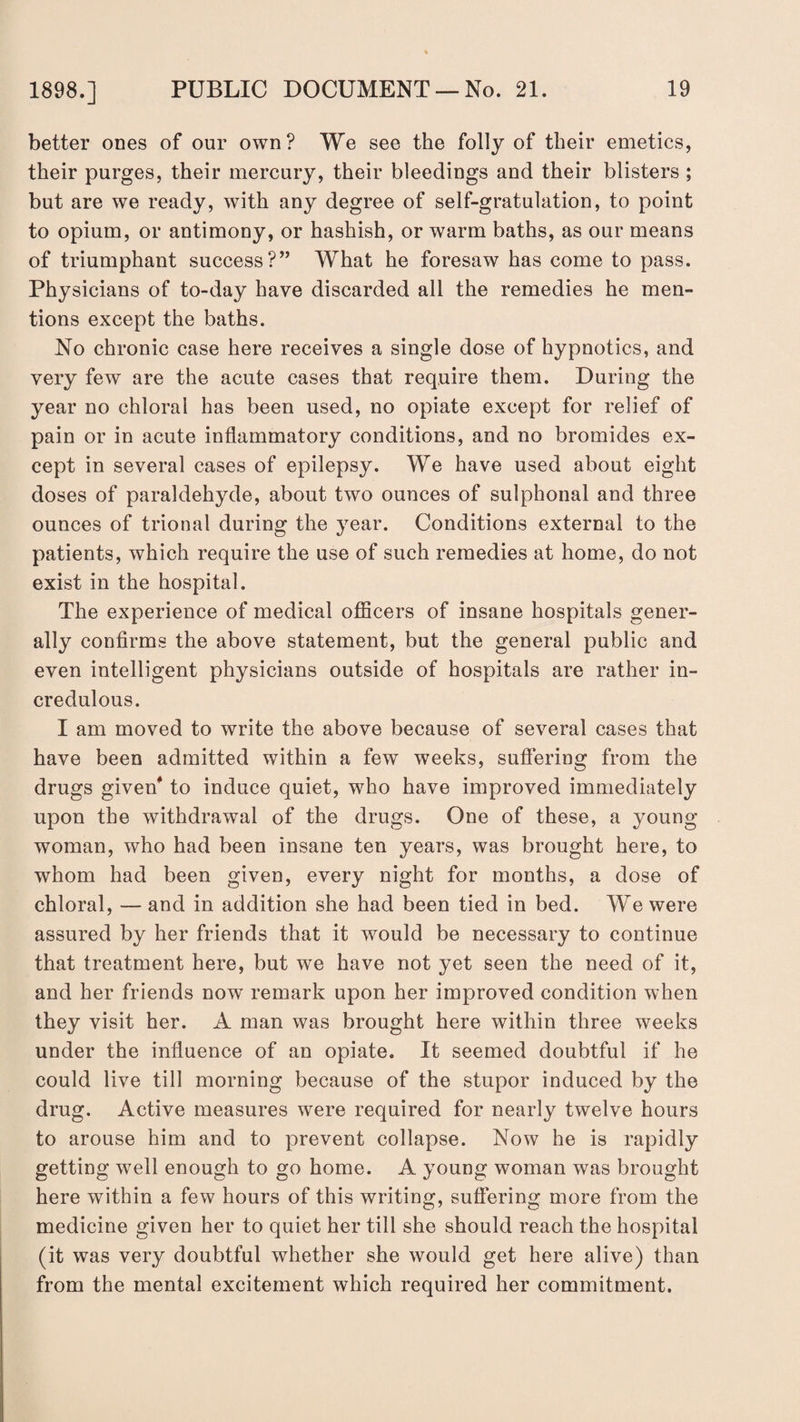 better ones of our own? We see the folly of their emetics, their purges, their mercury, their bleedings and their blisters ; but are we ready, with any degree of self-gratulation, to point to opium, or antimony, or hashish, or warm baths, as our means of triumphant success?” What he foresaw has come to pass. Physicians of to-day have discarded all the remedies he men¬ tions except the baths. No chronic case here receives a single dose of hypnotics, and very few are the acute cases that require them. During the year no chloral has been used, no opiate except for relief of pain or in acute inflammatory conditions, and no bromides ex¬ cept in several cases of epilepsy. We have used about eight doses of paraldehyde, about two ounces of sulphonal and three ounces of trional during the year. Conditions external to the patients, which require the use of such remedies at home, do not exist in the hospital. The experience of medical officers of insane hospitals gener¬ ally confirms the above statement, but the general public and even intelligent physicians outside of hospitals are rather in¬ credulous. I am moved to write the above because of several cases that have been admitted within a few weeks, suffering from the drugs given* to induce quiet, who have improved immediately upon the withdrawal of the drugs. One of these, a young woman, who had been insane ten years, was brought here, to whom had been given, every night for months, a dose of chloral, — and in addition she had been tied in bed. We were assured by her friends that it would be necessary to continue that treatment here, but we have not yet seen the need of it, and her friends nowT remark upon her improved condition when they visit her. A man was brought here within three weeks under the influence of an opiate. It seemed doubtful if he could live till morning because of the stupor induced by the drug. Active measures were required for nearly twelve hours to arouse him and to prevent collapse. Now he is rapidly getting well enough to go home. A young woman was brought here within a few hours of this writing, suffering more from the medicine given her to quiet her till she should reach the hospital (it was very doubtful whether she would get here alive) than from the mental excitement which required her commitment.