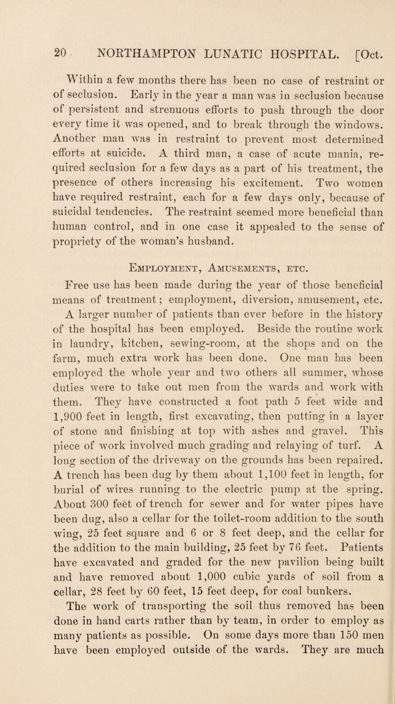 Within a few months there has been no case of restraint or of seclusion. Early in the year a man was in seclusion because of persistent and strenuous efforts to push through the door every time it was opened, and to break through the windows. Another man was in restraint to prevent most determined efforts at suicide. A third man, a case of acute mania, re¬ quired seclusion for a few days as a part of his treatment, the presence of others increasing his excitement. Two women have required restraint, each for a few days only, because of suicidal tendencies. The restraint seemed more beneficial than human control, and in one case it appealed to the sense of propriety of the woman’s husband. Employment, Amusements, etc. Free use has been made during the year of those beneficial means of treatment ; employment, diversion, amusement, etc. A larger number of patients than ever before in the history of the hospital has been employed. Beside the routine work in laundry, kitchen, sewing-room, at the shops and on the farm, much extra work has been done. One man has been employed the whole year and two others all summer, whose duties were to take out men from the wards and work with them. They have constructed a foot path 5 feet wide and 1,900 feet in length, first excavating, then putting in a layer of stone and finishing at top with ashes and gravel. This piece of work involved much grading and relaying of turf. A long section of the driveway on the grounds has been repaired. A trench has been dug by them about 1,100 feet in length, for burial of wires running to the electric pump at the spring. About 300 feet of trench for sewer and for water pipes have been dug, also a cellar for the toilet-room addition to the south wing, 25 feet square and 6 or 8 feet deep, and the cellar for the addition to the main building, 25 feet by 76 feet. Patients have excavated and graded for the new pavilion being built and have removed about 1,000 cubic yards of soil from a cellar, 28 feet by 60 feet, 15 feet deep, for coal bunkers. The work of transporting the soil thus removed has been done in hand carts rather than by team, in order to employ as many patients as possible. On some days more than 150 men have been employed outside of the wards. They are much