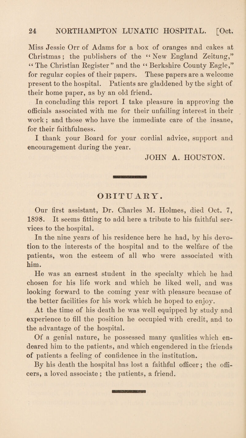 Miss Jessie Orr of Adams for a box of oranges and cakes at Christmas; the publishers of the “New England Zeitung,” “ The Christian Register” and the “ Berkshire County Eagle,” for regular copies of their papers. These papers are a welcome present to the hospital. Patients are gladdened by the sight of their home paper, as by an old friend. In concluding this report I take pleasure in approving the officials associated with me for their unfailing interest in their work ; and those who have the immediate care of the insane, for their faithfulness. I thank your Board for your cordial advice, support and encouragement during the year. JOHN A. HOUSTON. OBITUARY. Our first assistant, Dr. Charles M. Holmes, died Oct. 7, 1898. It seems fitting to add here a tribute to his faithful ser¬ vices to the hospital. In the nine years of his residence here he had, by his devo¬ tion to the interests of the hospital and to the welfare of the patients, won the esteem of all who were associated with him. He was an earnest student in the specialty which he had chosen for his life work and which he liked well, and was looking forward to the coming year with pleasure because of the better facilities for his work which he hoped to enjoy. At the time of his death he was well equipped by study and experience to fill the position he occupied with credit, and to the advantage of the hospital. Of a genial nature, he possessed many qualities which en¬ deared him to the patients, and which engendered in the friends of patients a feeling of confidence in the institution. By his death the hospital has lost a faithful officer; the offi¬ cers, a loved associate ; the patients, a friend.