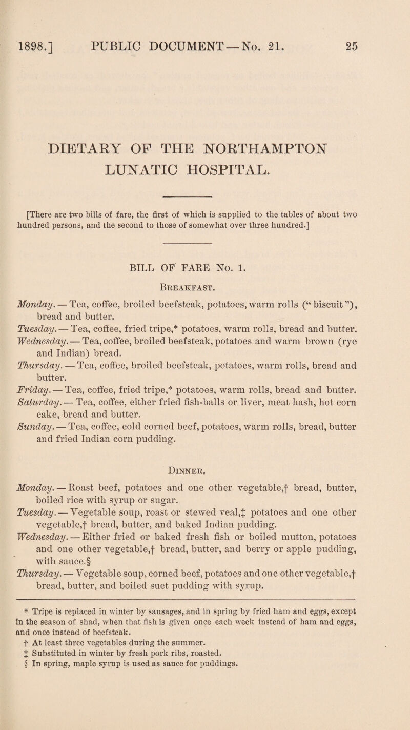 f 1898.] PUBLIC DOCUMENT —No. 21. 25 DIETARY OF THE NORTHAMPTON LUNATIC HOSPITAL. [There are two bills of fare, the first of which is supplied to the tables of about two hundred persons, and the second to those of somewhat over three hundred.] BILL OF FARE No. 1. Breakfast. Monday. — Tea, coffee, broiled beefsteak, potatoes,warm rolls (“biscuit”), bread and butter. Tuesday. — Tea, coffee, fried tripe,* * * § potatoes, warm rolls, bread and butter. Wednesday. — Tea, coffee, broiled beefsteak, potatoes and warm brown (rye and Indian) bread. Thursday. — Tea, coffee, broiled beefsteak, potatoes, warm rolls, bread and butter. Friday. — Tea, coffee, fried tripe,* potatoes, warm rolls, bread and butter. Saturday. — Tea, coffee, either fried fish-balls or liver, meat hash, hot corn cake, bread and butter. Sunday. — Tea, coffee, cold corned beef, potatoes, warm rolls, bread, butter and fried Indian corn pudding. Dinner. Monday. — Roast beef, potatoes and one other vegetable,! bread, butter, boiled rice with syrup or sugar. Tuesday. — Vegetable soup, roast or stewed veal,! potatoes and one other vegetable,! bread, butter, and baked Indian pudding. Wednesday. — Either fried or baked fresh fish or boiled mutton, potatoes and one other vegetable,! bread, butter, and berry or apple pudding, with sauce.§ Thursday. — Vegetable soup, corned beef, potatoes and one other vegetable,! bread, butter, and boiled suet pudding with syrup. * Tripe is replaced in winter by sausages, and in spring by fried ham and eggs, except in the season of shad, when that fish is given once each week instead of ham and eggs, and once instead of beefsteak, f At least three vegetables during the summer. X Substituted in winter by fresh pork ribs, roasted. § In spring, maple syrup is used as sauce for puddings.