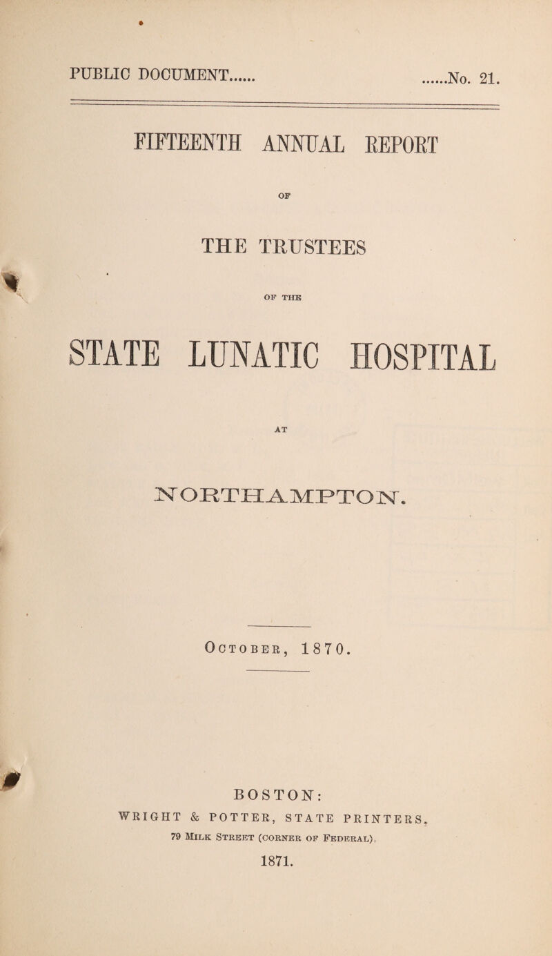 PUBLIC DOCUMENT No. 21. FIFTEENTH ANNUAL REPORT THE TRUSTEES OF TIIK STATE LUNATIC HOSPITAL NORTHAMPTON. October, 1870. BOSTON: WRIGHT & POTTER, STATE PRINTERS. 79 Milk Street (corner of Federal),