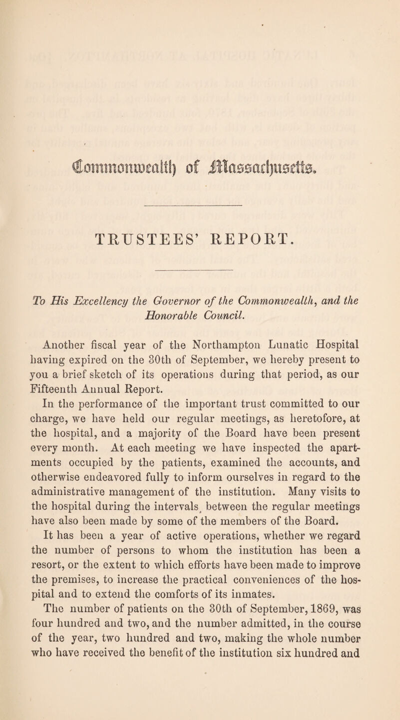 Commoiuwaltl) of JHa00ad)U0ett0. TRUSTEES’ REPORT. To His Excellency the Governor of the Commonwealth, and the Honorable Council. Another fiscal year of the Northampton Lunatic Hospital having expired on the 30th of September, we hereby present to you a brief sketch of its operations during that period, as our Fifteenth Annual Report. In the performance of the important trust committed to our charge, we have held our regular meetings, as heretofore, at the hospital, and a majority of the Board have been present every month. At each meeting we have inspected the apart¬ ments occupied by the patients, examined the accounts, and otherwise endeavored fully to inform ourselves in regard to the administrative management of the institution. Many visits to the hospital during the intervals between the regular meetings have also been made by some of the members of the Board. It has been a year of active operations, whether we regard the number of persons to whom the institution has been a resort, or the extent to which efforts have been made to improve the premises, to increase the practical conveniences of the hos¬ pital and to extend the comforts of its inmates. The number of patients on the 30th of September, 1869, was four hundred and two, and the number admitted, in the course of the year, two hundred and two, making the whole number who have received the benefit of the institution six hundred and