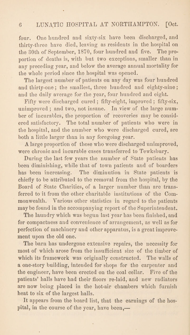 four. One hundred and sixty-six have been discharged, and thirty-three have died, leaving as residents in the hospital on the 80th of September, 18T0, four hundred and five. The pro¬ portion of deaths is, with but two exceptions, smaller than in any preceding year, and below the average annual mortality for the whole period since the hospital was opened. The largest number of patients on any day was four hundred and thirty-one ; the smallest, three hundred and eighty-nine; and the daily average for the year, four hundred and eight. Fifty were discharged cured; fifty-eight, improved ; fifty-six, unimproved ; and two, not insane. In view of the large num¬ ber of incurables, the proportion of recoveries may be consid¬ ered satisfactory. The total number of patients who were in the hospital, and the number who were discharged cured, are both a little larger than in any foregoing year. A large proportion of those who were discharged unimproved, were chronic and incurable cases transferred to Tewksbury. During the last few years the number of State patients has been diminishing, while that of town patients and of boarders has been increasing. The diminution in State patients is chiefly to be attributed to the removal from the hospital, by the Board of State Charities, of a larger number than are trans¬ ferred to it from the other charitable institutions of the Com¬ monwealth. Various other statistics in regard to the patients maybe found in the accompanying report of the Superintendent. The laundry which was begun last year has been finished, and for compactness and convenience of arrangement, as well as for perfection of machinery and other apparatus, is a great improve¬ ment upon the old one. The barn has undergone extensive repairs, the necessity for most of which arose from the insufficient size of the timber of which its framework was originally constructed. The walls of a one-story building, intended for shops for the carpenter and the engineer, have been erected on the coal cellar. Five of the patients’ halls have had their floors re-laid, and new radiators are now being placed in the hot-air chambers which furnish heat to six of the largest halls. It appears from the board list, that the earnings of the hos¬ pital, in the course of the year, have been,—