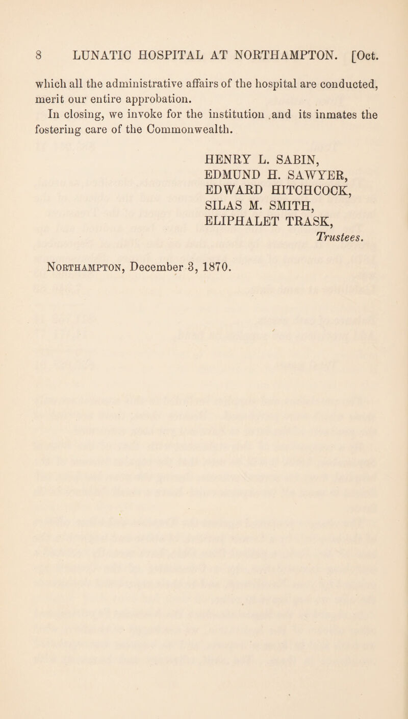 which ail the administrative affairs of the hospital are conducted, merit our entire approbation. In closing, we invoke for the institution and its inmates the fostering care of the Commonwealth. HENRY L. SABIN, EDMUND H. SAWYER, EDWARD HITCHCOCK, SILAS M. SMITH, ELIPHALET TRASK, Trustees. Northampton, December 3, 1870.