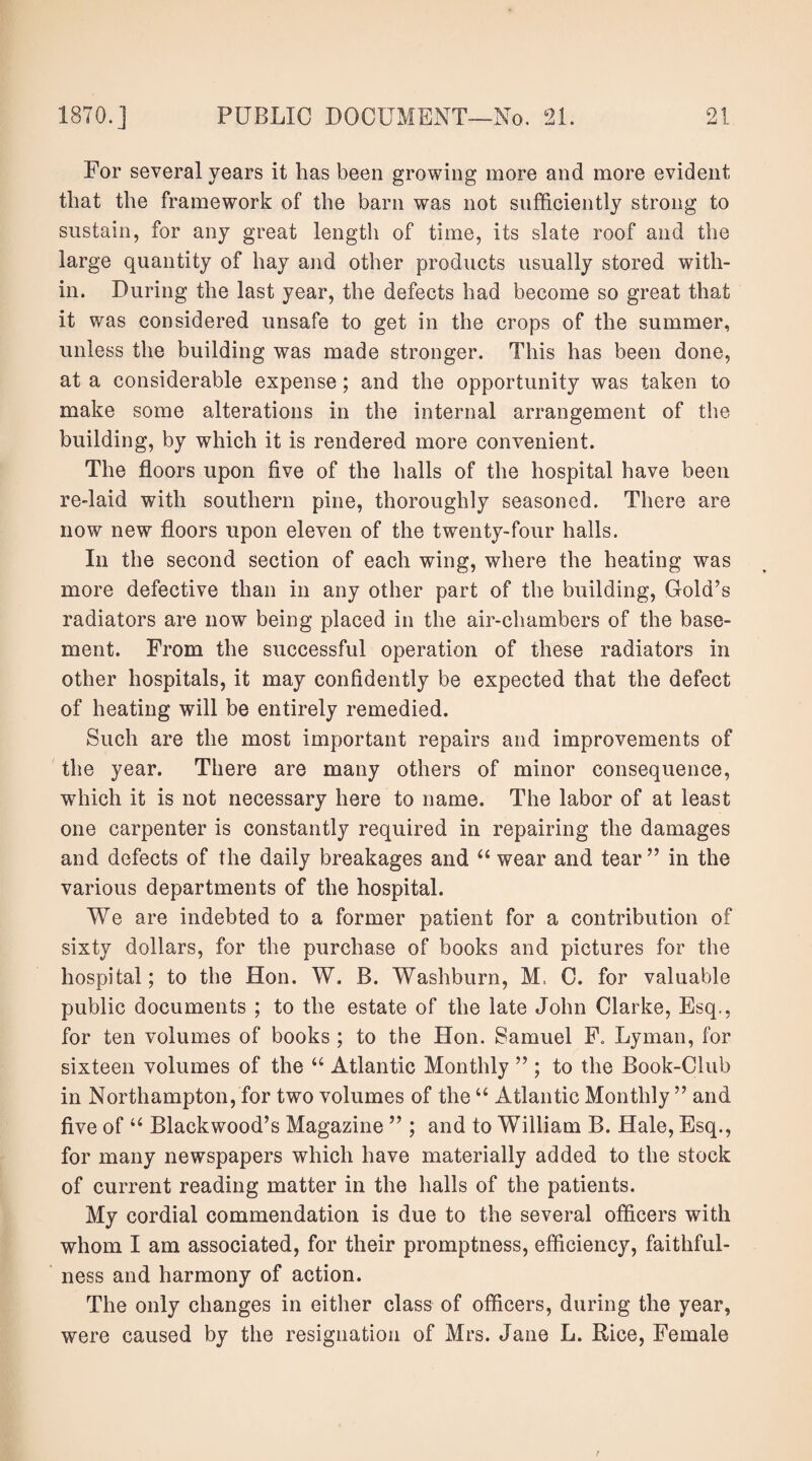 For several years it has been growing more and more evident that the framework of the barn was not sufficiently strong to sustain, for any great length of time, its slate roof and the large quantity of hay and other products usually stored with¬ in. During the last year, the defects had become so great that it was considered unsafe to get in the crops of the summer, unless the building was made stronger. This has been done, at a considerable expense; and the opportunity was taken to make some alterations in the internal arrangement of the building, by which it is rendered more convenient. The floors upon five of the halls of the hospital have been re-laid with southern pine, thoroughly seasoned. There are now new floors upon eleven of the twenty-four halls. In the second section of each wing, where the heating was more defective than in any other part of the building, Gold’s radiators are now being placed in the air-chambers of the base¬ ment. From the successful operation of these radiators in other hospitals, it may confidently be expected that the defect of heating will be entirely remedied. Such are the most important repairs and improvements of the year. There are many others of minor consequence, which it is not necessary here to name. The labor of at least one carpenter is constantly required in repairing the damages and defects of the daily breakages and “ wear and tear” in the various departments of the hospital. We are indebted to a former patient for a contribution of sixty dollars, for the purchase of books and pictures for the hospital; to the Hon. W. B. Washburn, M, C. for valuable public documents ; to the estate of the late John Clarke, Esq., for ten volumes of books ; to the Hon. Samuel F. Lyman, for sixteen volumes of the “ Atlantic Monthly ” ; to the Book-Club in Northampton, for two volumes of the “ Atlantic Monthly ” and five of “ Blackwood’s Magazine ” ; and to William B. Hale, Esq., for many newspapers which have materially added to the stock of current reading matter in the halls of the patients. My cordial commendation is due to the several officers with whom I am associated, for their promptness, efficiency, faithful¬ ness and harmony of action. The only changes in either class of officers, during the year, were caused by the resignation of Mrs. Jane L. Rice, Female