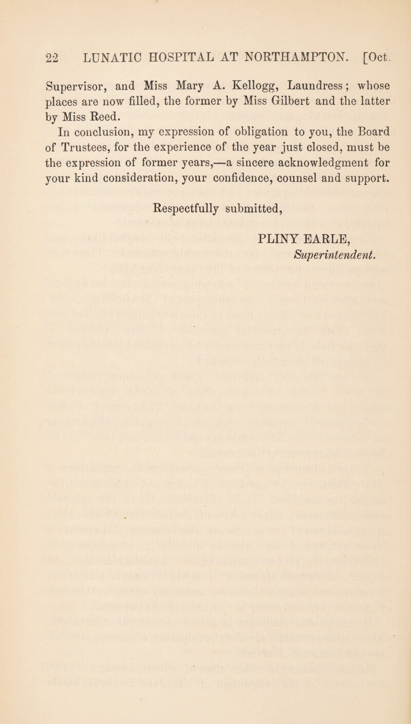 Supervisor, and Miss Mary A. Kellogg, Laundress; whose places are now filled, the former by Miss Gilbert and the latter by Miss Reed. In conclusion, my expression of obligation to you, the Board of Trustees, for the experience of the year just closed, must be the expression of former years,—a sincere acknowledgment for your kind consideration, your confidence, counsel and support. Respectfully submitted, PLINY EARLE, Superintendent.