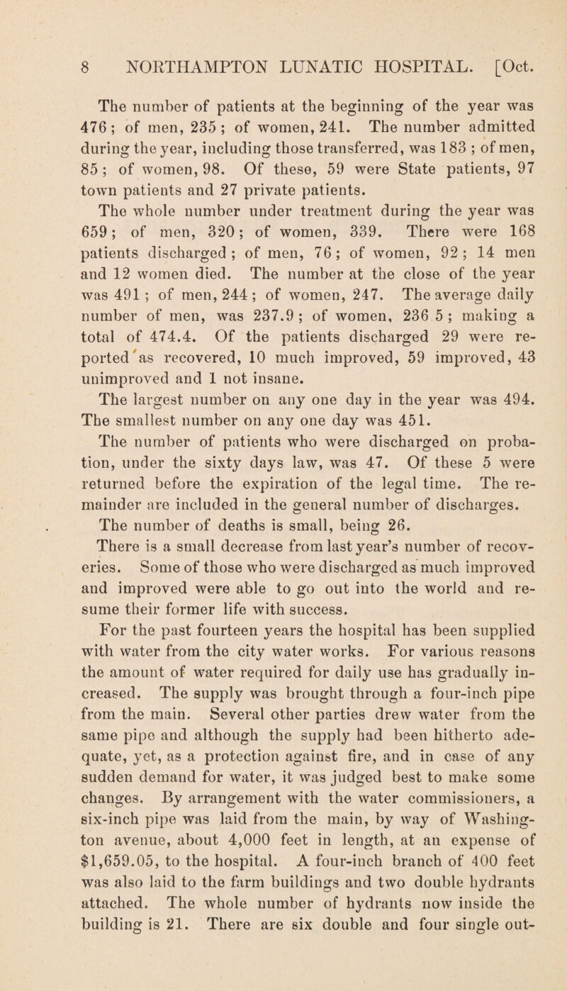 The number of patients at the beginning of the year was 476; of men, 235; of women, 241. The number admitted during the year, including those transferred, was 183 ; of men, 85 ; of women, 98. Of these, 59 were State patients, 97 town patients and 27 private patients. The whole number under treatment during the year was 659; of men, 320; of women, 339. There were 168 patients discharged; of men, 76; of women, 92; 14 men and 12 women died. The number at the close of the year was 491 ; of men, 244 ; of women, 247. The average daily number of men, was 237.9; of women, 236 5 ; making a total of 474.4. Of the patients discharged 29 were re¬ ported as recovered, 10 much improved, 59 improved, 43 unimproved and 1 not insane. The largest number on any one day in the year was 494. The smallest number on any one day was 451. The number of patients who were discharged on proba¬ tion, under the sixty days law, was 47. Of these 5 were returned before the expiration of the legal time. The re¬ mainder are included in the general number of discharges. The number of deaths is small, being 26. There is a small decrease from last year’s number of recov¬ eries. Some of those who were discharged as much improved and improved were able to go out into the world and re¬ sume their former life with success. For the past fourteen years the hospital has been supplied with water from the city water works. For various reasons the amount of water required for daily use has gradually in¬ creased. The supply was brought through a four-inch pipe from the main. Several other parties drew water from the same pipe and although the supply had been hitherto ade¬ quate, yet, as a protection against fire, and in case of any sudden demand for water, it was judged best to make some changes. By arrangement with the water commissioners, a six-inch pipe was laid from the main, by way of Washing¬ ton avenue, about 4,000 feet in length, at an expense of $1,659.05, to the hospital. A four-inch branch of 400 feet was also laid to the farm buildings and two double hydrants attached. The whole number of hydrants now inside the building is 21. There are six double and four single out-