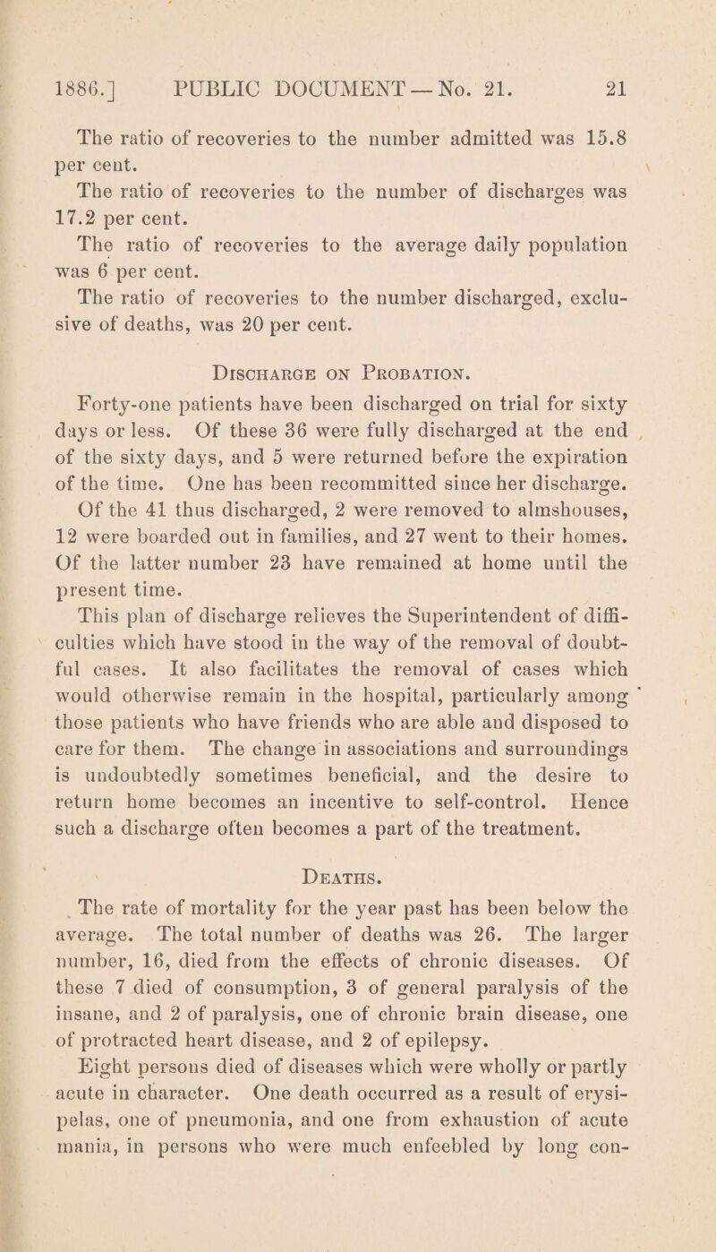 The ratio of recoveries to the number admitted was 15.8 per cent. The ratio of recoveries to the number of discharges was 17.2 per cent. The ratio of recoveries to the average daily population was 6 per cent. The ratio of recoveries to the number discharged, exclu¬ sive of deaths, was 20 per cent. Discharge on Probation. Forty-one patients have been discharged on trial for sixty days or less. Of these 36 were fully discharged at the end of the sixty days, and 5 were returned before the expiration of the time. One has been recommitted since her discharge. Of the 41 thus discharged, 2 were removed to almshouses, 12 were boarded out in families, and 27 went to their homes. Of the latter number 23 have remained at home until the present time. This plan of discharge relieves the Superintendent of diffi¬ culties which have stood in the way of the removal of doubt¬ ful cases. It also facilitates the removal of cases which would otherwise remain in the hospital, particularly among ' those patients who have friends who are able and disposed to care for them. The change in associations and surroundings is undoubtedly sometimes beneficial, and the desire to return home becomes an incentive to self-control. Hence such a discharge often becomes a part of the treatment. Deaths. The rate of mortality for the year past has been below the average. The total number of deaths was 26. The larger number, 16, died from the effects of chronic diseases. Of these 7 died of consumption, 3 of general paralysis of the insane, and 2 of paralysis, one of chronic brain disease, one of protracted heart disease, and 2 of epilepsy. Eight persons died of diseases which were wholly or partly acute in character. One death occurred as a result of erysi¬ pelas, one of pneumonia, and one from exhaustion of acute mania, in persons who were much enfeebled by long con-