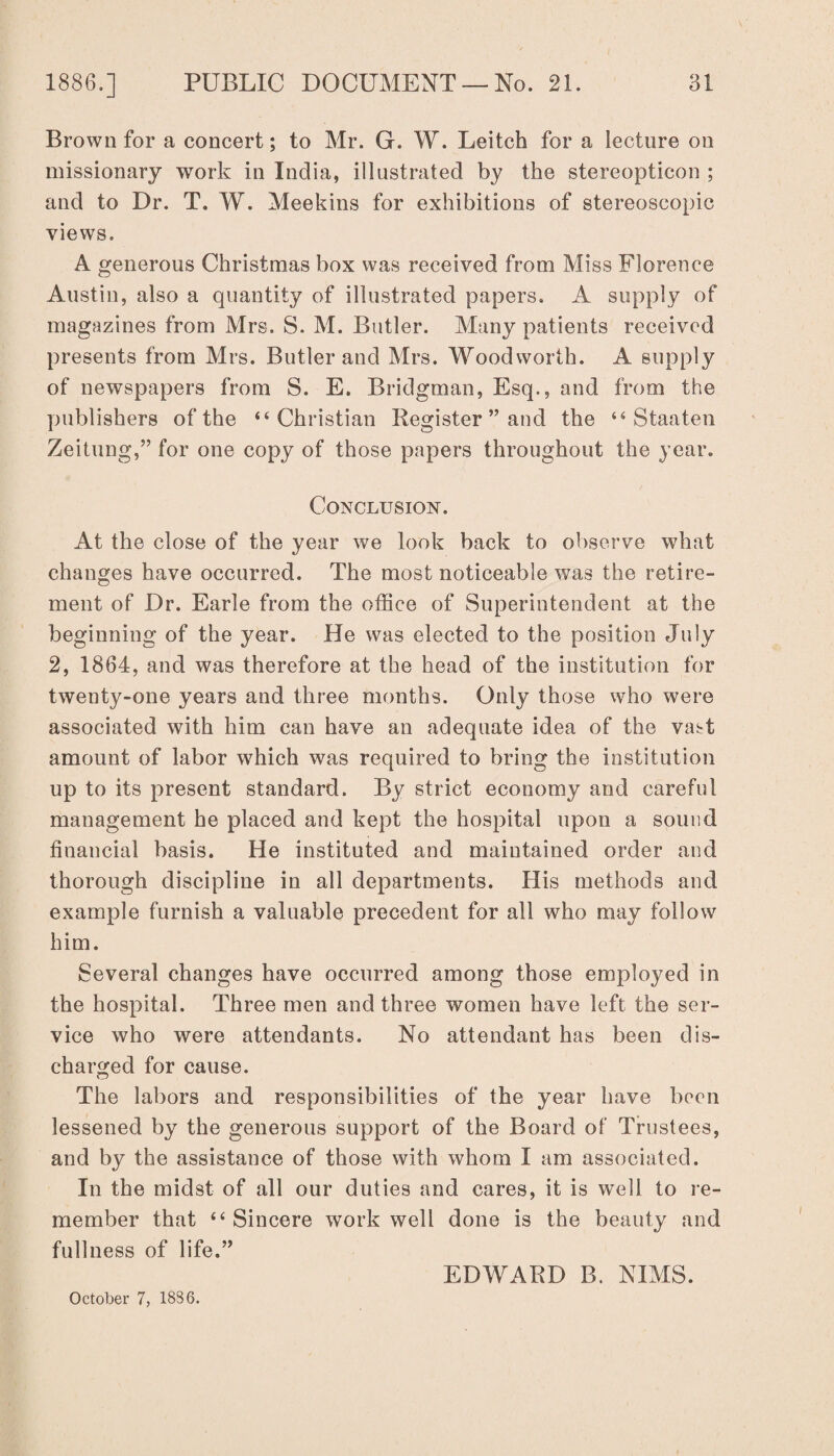 Brown for a concert; to Mr. G. W. Leitch for a lecture on missionary work in India, illustrated by the stereopticon ; and to Dr. T. W. Meekins for exhibitions of stereoscopic views. A generous Christmas box was received from Miss Florence Austin, also a quantity of illustrated papers. A supply of magazines from Mrs, S. M. Butler. Many patients received presents from Mrs. Butler and Mrs. Woodworth. A supply of newspapers from S. E. Bridgman, Esq., and from the publishers of the “Christian Register ” and the “ Staaten Zeitung,” for one copy of those papers throughout the year. Conclusion. At the close of the year we look back to observe what changes have occurred. The most noticeable wTas the retire¬ ment of Dr. Earle from the office of Superintendent at the beginning of the year. He was elected to the position July 2, 1864, and was therefore at the head of the institution for twenty-one years and three months. Only those who were associated with him can have an adequate idea of the vast amount of labor which was required to bring the institution up to its present standard. By strict economy and careful management he placed and kept the hospital upon a sound financial basis. He instituted and maintained order and thorough discipline in all departments. His methods and example furnish a valuable precedent for all who may follow him. Several changes have occurred among those employed in the hospital. Three men and three women have left the ser¬ vice who were attendants. No attendant has been dis¬ charged for cause. The labors and responsibilities of the year have been lessened by the generous support of the Board of Trustees, and by the assistance of those with whom I am associated. In the midst of all our duties and cares, it is well to re¬ member that “Sincere work well done is the beauty and fullness of life.” EDWARD B. NIMS. October 7, 1836.