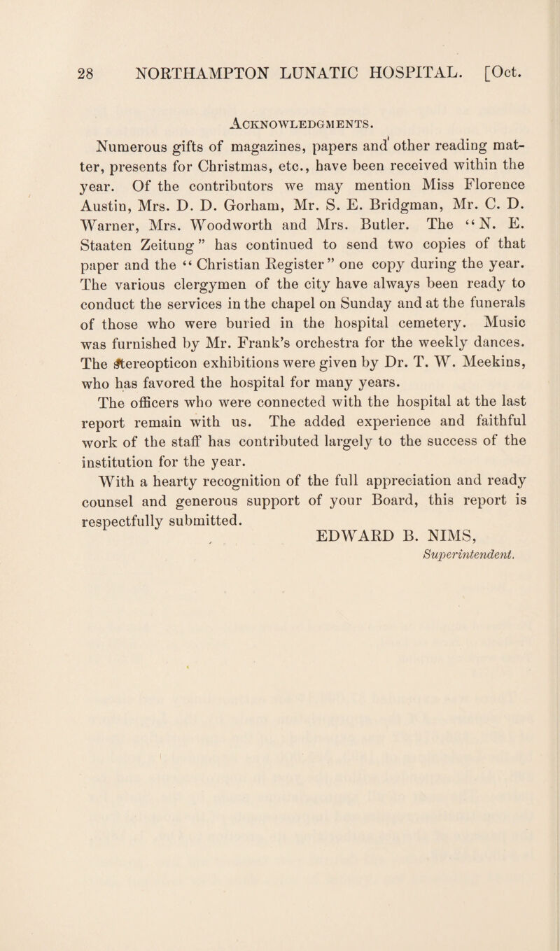 Acknowledgments. Numerous gifts of magazines, papers and other reading mat¬ ter, presents for Christmas, etc., have been received within the year. Of the contributors we may mention Miss Florence Austin, Mrs. D. D. Gorham, Mr. S. E. Bridgman, Mr. C. D. Warner, Mrs. Woodworth and Mrs. Butler. The “N. E. Staaten Zeitung ” has continued to send two copies of that paper and the “ Christian Register” one copy during the year. The various clergymen of the city have always been ready to conduct the services in the chapel on Sunday and at the funerals of those who were buried in the hospital cemetery. Music was furnished by Mr. Frank’s orchestra for the weekly dances. The ^tereopticon exhibitions were given by Dr. T. W. Meekins, who has favored the hospital for many years. The officers who were connected with the hospital at the last report remain with us. The added experience and faithful work of the staff has contributed largely to the success of the institution for the year. With a hearty recognition of the full appreciation and ready counsel and generous support of your Board, this report is respectfully submitted. EDWARD B. NIMS, Superintendent,