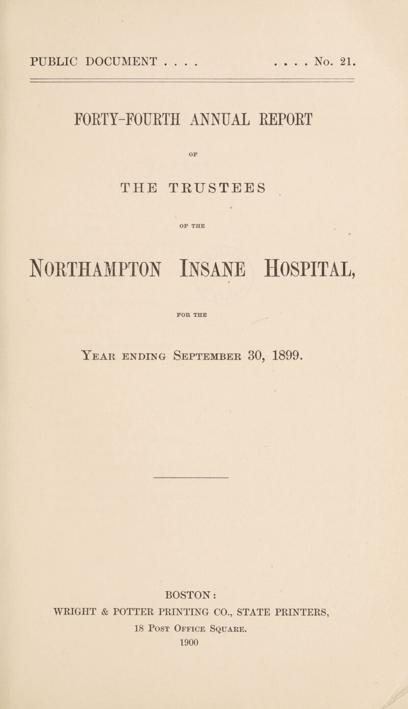 FORTY-FOURTH ANNUAL REPORT THE TRUSTEES * OF THE Northampton Insane Hospital, FOK THE Year ending September 30, 1899. BOSTON: WRIGHT & POTTER PRINTING CO., STATE PRINTERS, 18 Post Office Square. 1900