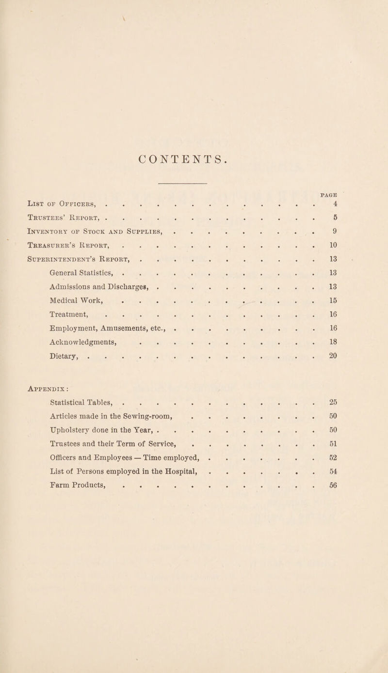 V CONTENTS. PAGE List of Officers,.4 Trustees’ Report,.5 Inventory of Stock and Supplies,.9 Treasurer’s Report,.10 Superintendent’s Report,.13 General Statistics,.13 Admissions and Discharges,.13 Medical Work,.15 Treatment,.16 Employment, Amusements, etc.,.16 Acknowledgments, .18 Dietary,.20 Appendix : Statistical Tables,.25 Articles made in the Sewing-room,.50 Upholstery done in the Year,.50 Trustees and their Term of Service,.51 Officers and Employees — Time employed,.52 List of Persons employed in the Hospital.54 Farm Products,.56