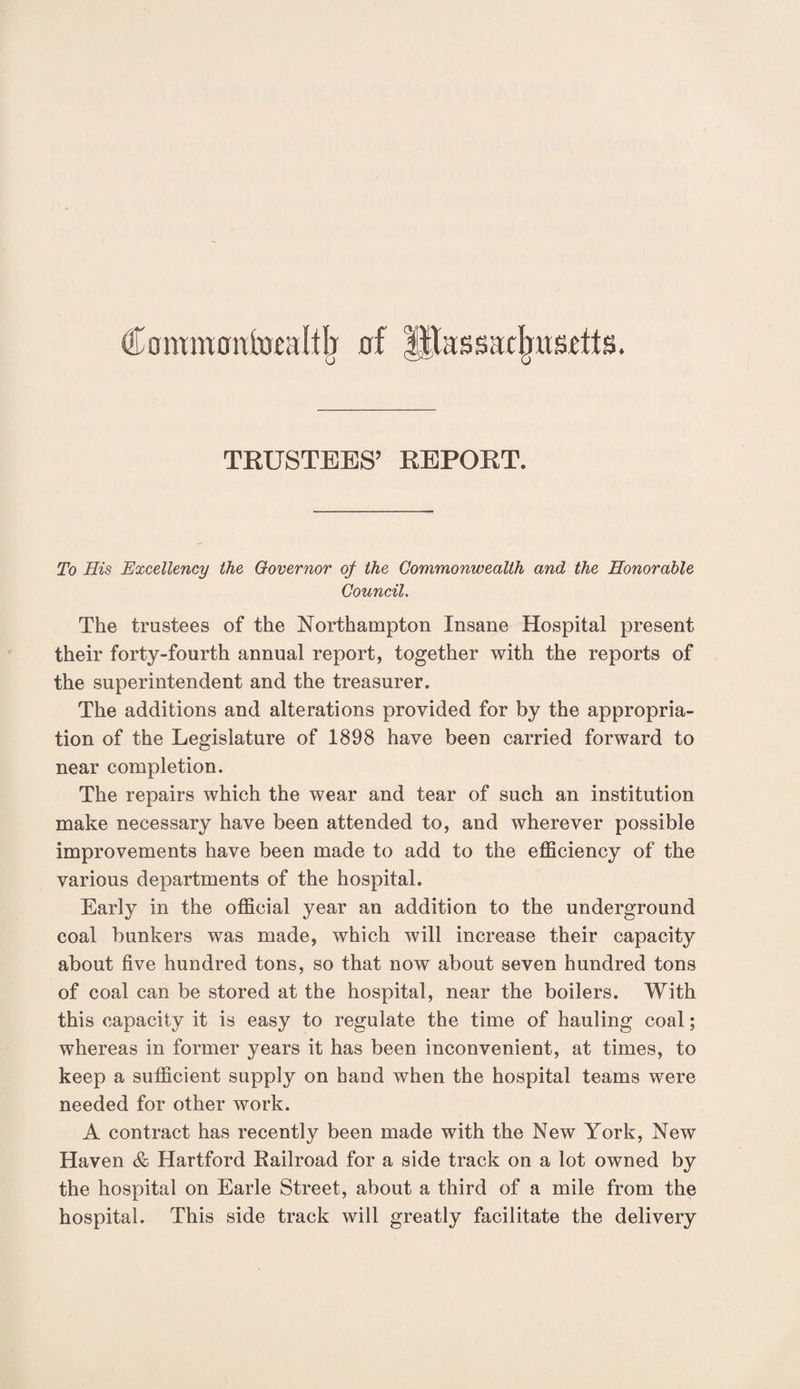 (l ommoniiicafth of ^Massachusetts. TRUSTEES’ REPORT. To His Excellency the Governor of the Commonwealth and the Honorable Council. The trustees of the Northampton Insane Hospital present their forty-fourth annual report, together with the reports of the superintendent and the treasurer. The additions and alterations provided for by the appropria¬ tion of the Legislature of 1898 have been carried forward to near completion. The repairs which the wear and tear of such an institution make necessary have been attended to, and wherever possible improvements have been made to add to the efficiency of the various departments of the hospital. Early in the official year an addition to the underground coal bunkers was made, which will increase their capacity about five hundred tons, so that now about seven hundred tons of coal can be stored at the hospital, near the boilers. With this capacity it is easy to regulate the time of hauling coal; whereas in former years it has been inconvenient, at times, to keep a sufficient supply on hand when the hospital teams were needed for other work. A contract has recently been made with the New York, New Haven & Hartford Railroad for a side track on a lot owned by the hospital on Earle Street, about a third of a mile from the hospital. This side track will greatly facilitate the delivery