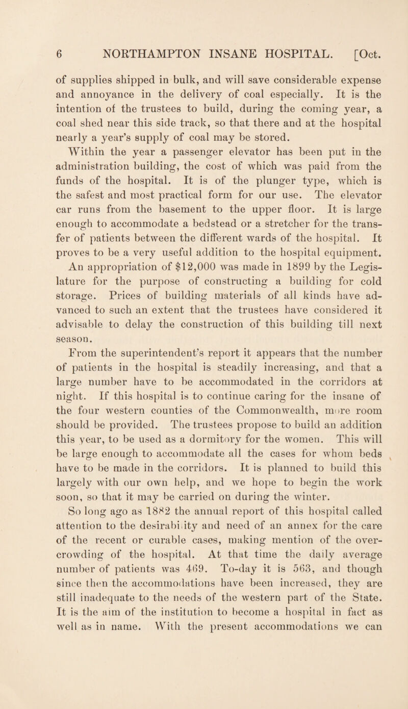 of supplies shipped in bulk, and will save considerable expense and annoyance in the delivery of coal especially. It is the intention of the trustees to build, during the coming year, a coal shed near this side track, so that there and at the hospital nearly a year’s supply of coal may be stored. Within the year a passenger elevator has been put in the administration building, the cost of which was paid from the funds of the hospital. It is of the plunger type, which is the safest and most practical form for our use. The elevator car runs from the basement to the upper floor. It is large enough to accommodate a bedstead or a stretcher for the trans¬ fer of patients between the different wards of the hospital. It proves to be a very useful addition to the hospital equipment. An appropriation of $12,000 was made in 1899 by the Legis¬ lature for the purpose of constructing a building for cold storage. Prices of building materials of all kinds have ad¬ vanced to such an extent that the trustees have considered it advisable to delay the construction of this building till next season. From the superintendent’s report it appears that the number of patients in the hospital is steadily increasing, and that a large number have to be accommodated in the corridors at night. If this hospital is to continue caring for the insane of the four western counties of the Commonwealth, more room should be provided. The trustees propose to build an addition this year, to be used as a dormitory for the women. This will be large enough to accommodate all the cases for whom beds have to be made in the corridors. It is planned to build this largely with our own help, and we hope to begin the work soon, so that it may be carried on during the winter. So long ago as 1882 the annual report of this hospital called attention to the desirability and need of an annex for the care of the recent or curable cases, making mention of the over¬ crowding of the hospital. At that time the daily average number of patients was 4(19. To-day it is 563, and though since then the accommodations have been increased, they are still inadequate to the needs of the western part of the State. It is the aim of the institution to become a hospital in fact as well as in name. With the present accommodations we can