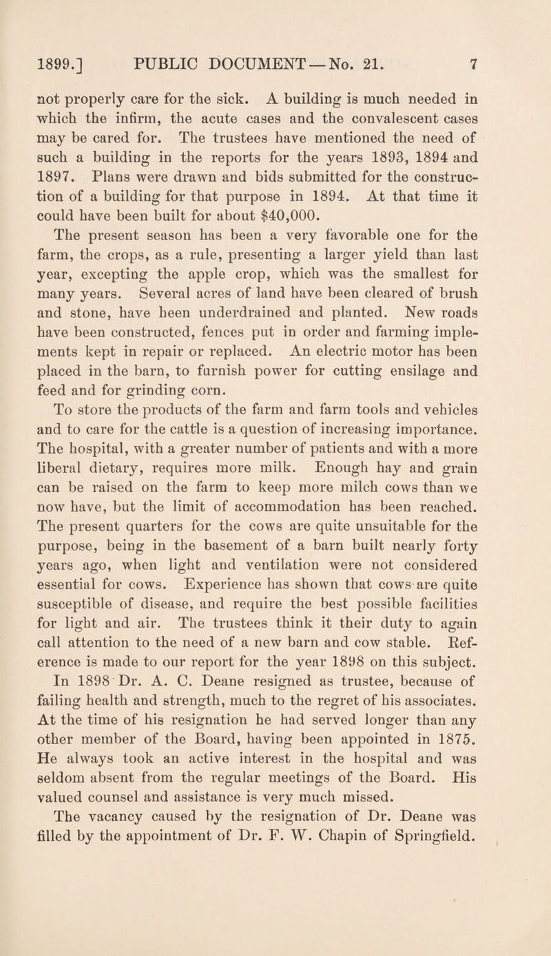 not properly care for the sick. A building is much needed in which the infirm, the acute cases and the convalescent cases may be cared for. The trustees have mentioned the need of such a building in the reports for the years 1893, 1894 and 1897. Plans were drawn and bids submitted for the construc¬ tion of a building for that purpose in 1894. At that time it could have been built for about $40,000. The present season has been a very favorable one for the farm, the crops, as a rule, presenting a larger yield than last year, excepting the apple crop, which was the smallest for many years. Several acres of land have been cleared of brush and stone, have been underdrained and planted. New roads have been constructed, fences put in order and farming imple¬ ments kept in repair or replaced. An electric motor has been placed in the barn, to furnish power for cutting ensilage and feed and for grinding corn. To store the products of the farm and farm tools and vehicles and to care for the cattle is a question of increasing importance. The hospital, with a greater number of patients and with a more liberal dietary, requires more milk. Enough hay and grain can be raised on the farm to keep more milch cows than we now have, but the limit of accommodation has been reached. The present quarters for the cows are quite unsuitable for the purpose, being in the basement of a barn built nearly forty years ago, when light and ventilation were not considered essential for cows. Experience has shown that cows are quite susceptible of disease, and require the best possible facilities for light and air. The trustees think it their duty to again call attention to the need of a new barn and cow stable. Kef- erence is made to our report for the year 1898 on this subject. In 1898 Dr. A. C. Deane resigned as trustee, because of failing health and strength, much to the regret of his associates. At the time of his resignation he had served longer than any other member of the Board, having been appointed in 1875. He always took an active interest in the hospital and was seldom absent from the regular meetings of the Board. His valued counsel and assistance is very much missed. The vacancy caused by the resignation of Dr. Deane was filled by the appointment of Dr. F. W. Chapin of Springfield.