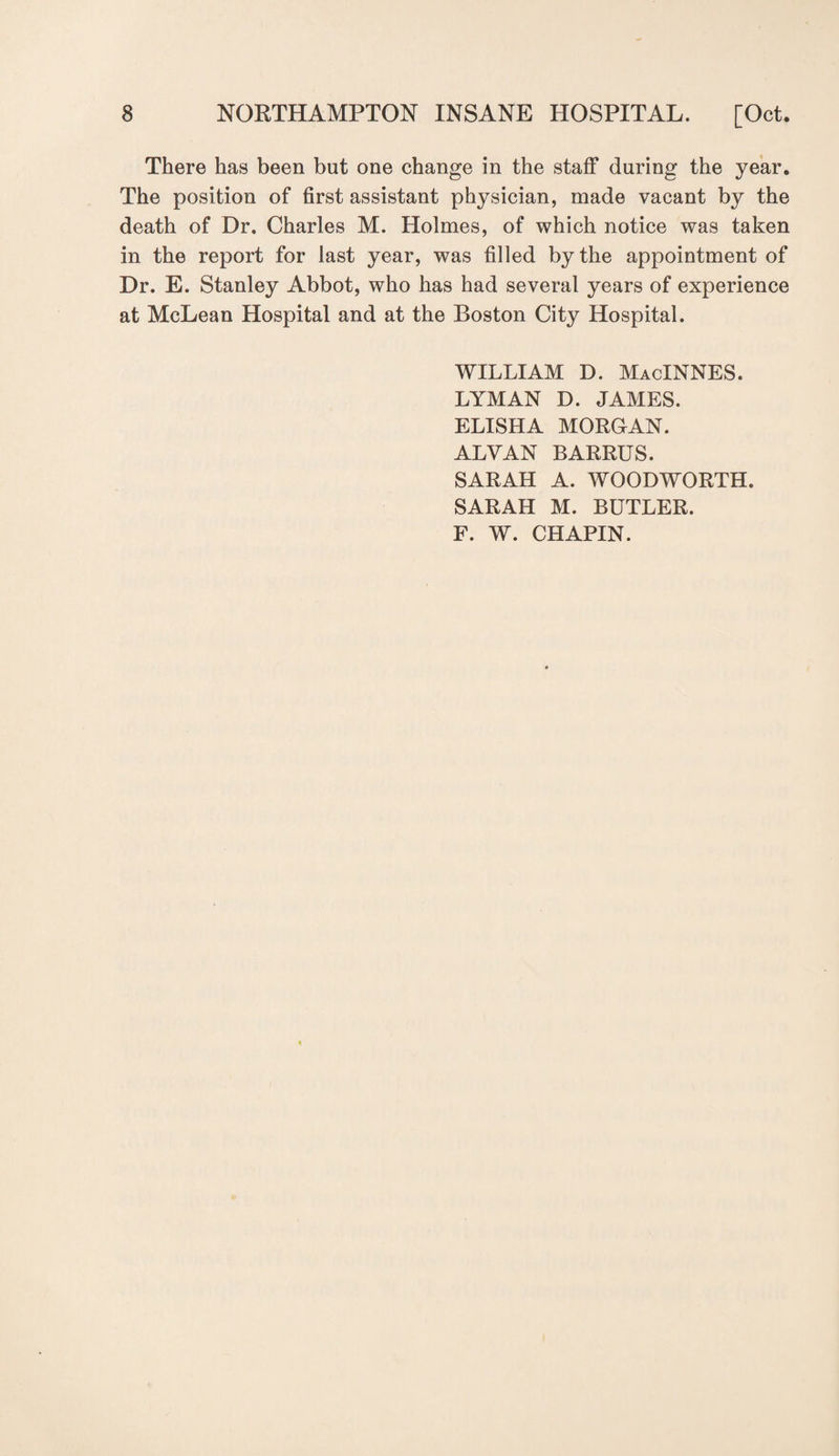There has been but one change in the staff during the year. The position of first assistant physician, made vacant by the death of Dr. Charles M. Holmes, of which notice was taken in the report for last year, was filled by the appointment of Dr. E. Stanley Abbot, who has had several years of experience at McLean Hospital and at the Boston City Hospital. WILLIAM D. MacINNES. LYMAN D. JAMES. ELISHA MORGAN. ALYAN BARRUS. SARAH A. WOODWORTH. SARAH M. BUTLER. F. W. CHAPIN.