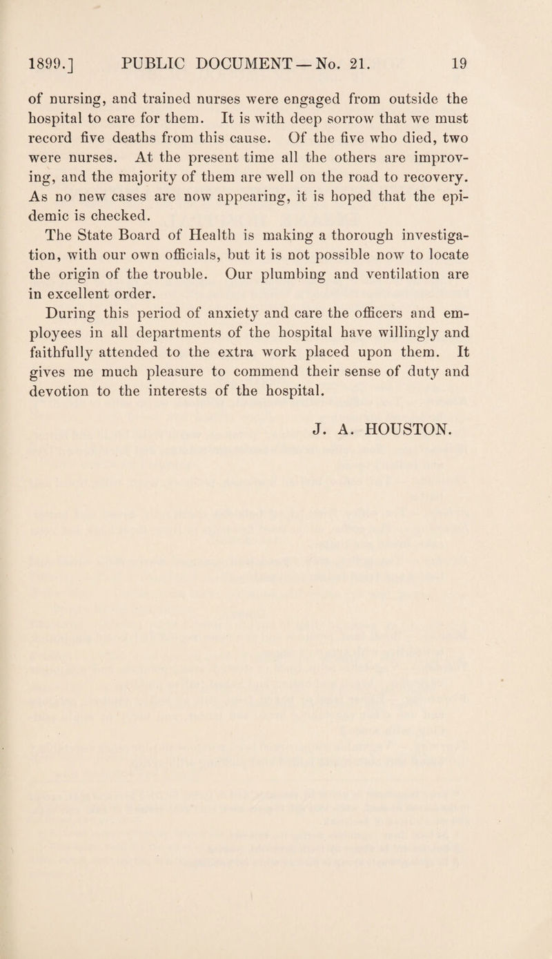 of nursing, and trained nurses were engaged from outside the hospital to care for them. It is with deep sorrow that we must record five deaths from this cause. Of the five who died, two were nurses. At the present time all the others are improv¬ ing, and the majority of them are well on the road to recovery. As no new cases are now appearing, it is hoped that the epi¬ demic is checked. The State Board of Health is making a thorough investiga¬ tion, with our own officials, but it is not possible now to locate the origin of the trouble. Our plumbing and ventilation are in excellent order. During this period of anxiety and care the officers and em¬ ployees in all departments of the hospital have willingly and faithfully attended to the extra work placed upon them. It gives me much pleasure to commend their sense of duty and devotion to the interests of the hospital. J. A. HOUSTON.
