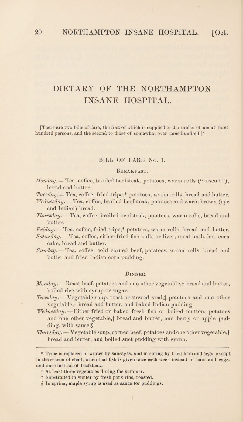 DIETARY OF THE NORTHAMPTON INSANE HOSPITAL. [There are two bills of fare, the first of which is supplied to the tables of about three hundred persons, and the second to those of somewhat over three hundred.]* * * § BILL OF FARE No. 1. Breakfast. Monday. — Tea, coffee, broiled beefsteak, potatoes, warm rolls (“ biscuit”), bread and butter. Tuesday. — Tea, coffee, fried tripe,* potatoes, warm rolls, bread and butter. Wednesday. — Tea, coffee, broiled beefsteak, potatoes and warm brown (rye and Indian) bread. Thursday. — Tea, coffee, broiled beefsteak, potatoes, warm rolls, bread and butter. Friday. — Tea, coffee, fried tripe,* potatoes, warm rolls, bread and butter. Saturday.— Tea, coffee, either fried fish-balls or liver, meat hash, hot corn cake, bread and butter. Sunday. — Tea, coffee, cold corned beef, potatoes, warm rolls, bread and butter and fried Indian corn pudding. Dinner. Monday. — Roast beef, potatoes and one other vegetable,! bread and butter, boiled rice with syrup or sugar. Tuesday.— Vegetable soup, roast or stewed veal,! potatoes and one other vegetable,! bread and butter, and baked Indian pudding. Wednesday.—Either fried or baked fresh fish or boiled mutton, potatoes and one other vegetable,! bread and butter, and berry or apple pud¬ ding, with sauce.§ Thursday. — Vegetable soup, corned beef, potatoes and one other vegetable,! bread and butter, and boiled suet pudding with syrup. * Tripe is replaced in winter by sausages, and in spring by fried ham and eggs, except in the season of shad, when that fish is given once each week instead of ham and eggs, and once instead of beefsteak, t At least three vegetables during the summer. ! Substituted in winter by fresh pork ribs, roasted. § In spring, maple syrup is used as sauce for puddings.