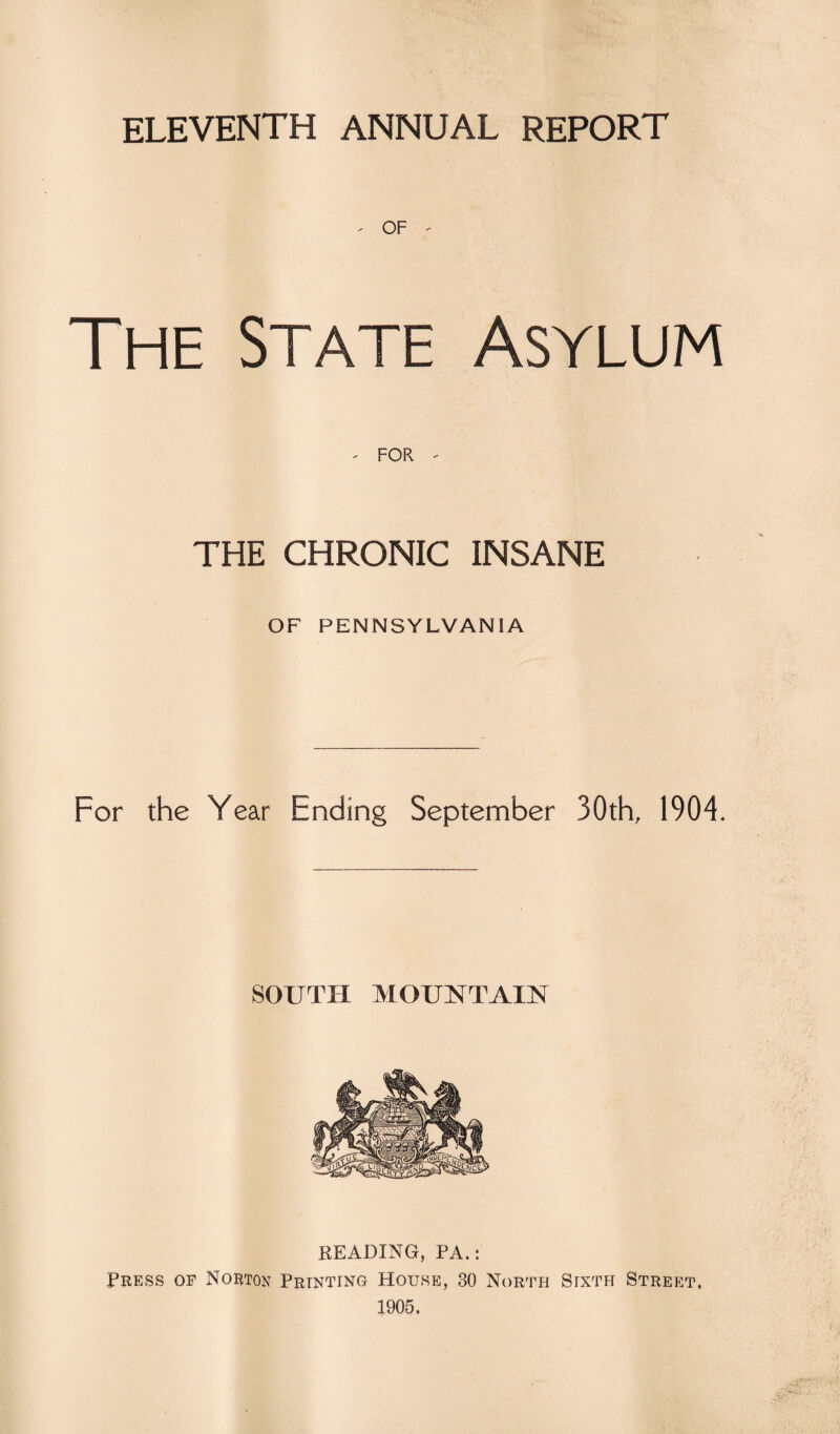 ELEVENTH ANNUAL REPORT ' OF - The State Asylum - FOR - THE CHRONIC INSANE OF PENNSYLVANIA For the Year Ending September 30th, 1904. SOUTH MOUNTAIN READING, PA.: Press of Norton Printing House, 30 North Sixth Street. 1905.