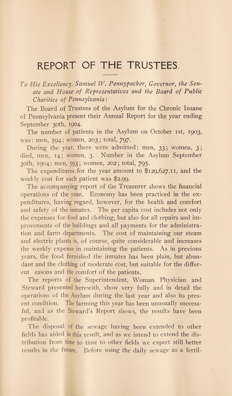 REPORT OF THE TRUSTEES. To His Excellency, Samuel W. Penny packer, Governor, the Sen¬ ate and House of Representatives and the Board of Public Charities of Pennsylvania: The Board of Trustees of the Asylum for the Chronic Insane of Pennsylvania present their Annual Report for the year ending September 30th, 1904. The number of patients in the Asylum on October 1st, 1903, was: men, 594; women, 203; total, 797. During the year, there were admitted: men, 33; women, 3; died, men, 14; women, 3. Number in the Asylum September 30th, 1904: men, 593; women, 202; total, 795. The expenditures for the year amount to $129,627.11, and the weekly cost for each patient was $2.99. The accompanying report of the Treasurer shows the financial operations of the year. Economy has been practiced in the ex¬ penditures, having regard, however, for the health and comfort and safety of the inmates. The per capita cost includes not only the expenses for food and clothing, but also for all repairs and im¬ provements of the buildings and all payments for the administra¬ tion and farm departments. The cost of maintaining our steam and electric plants is, of course, quite considerable and increases the weekly expense in maintaining the patients. As in previous years, the food furnished the inmates has been plain, but abun¬ dant and the clothing of moderate cost, but suitable for the differ¬ ent easons and the comfort of the patients. The reports of the Superintendent, Woman Physician and Steward presented herewith, show very fully and in detail the operations of the Asylum during the last year and also its pres¬ ent condition. The farming this year has been unusually success¬ ful, and as the Steward’s Report shows, the results have been profitable. The disposal of the sewage having been extended to other fields has aided in this result, and as we intend to extend the dis¬ tribution from time to time to other fields we expect still better results in the future. Before using the daily sewage as a fertil-