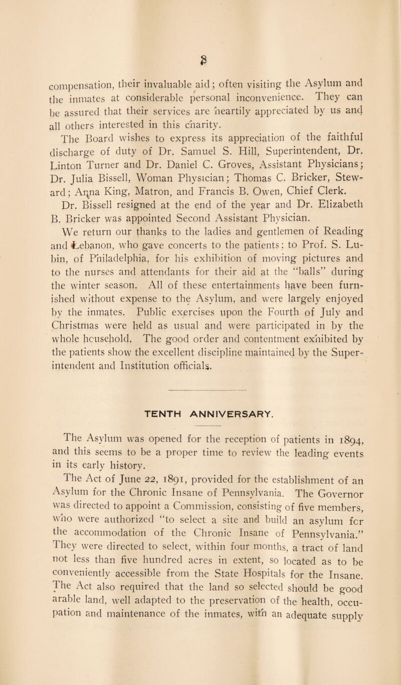 compensation, their invaluable aid; often visiting the Asylum and the inmates at considerable personal inconvenience. They can be assured that their services are heartily appreciated by us and all others interested in this charity. The Board wishes to express its appreciation of the faithful discharge of duty of Dr. Samuel S. Hill, Superintendent, Dr. Linton Turner and Dr. Daniel C. Groves, Assistant Physicians; Dr. Julia Bissell, Woman Physician; Thomas C. Bricker, Stew¬ ard; Angia King, Matron, and Francis B. Owen, Chief Clerk. Dr. Bissell resigned at the end of the year and Dr. Elizabeth B. Bricker was appointed Second Assistant Physician. We return our thanks to the ladies and gentlemen of Reading and Lebanon, who gave concerts to the patients; to Prof. S. Lu- bin, of Philadelphia, for his exhibition of moving pictures and to the nurses and attendants for their aid at the “balls” during the winter season. All of these entertainments have been furn¬ ished without expense to the Asylum, and were largely enjoyed by the inmates. Public exercises upon the Fourth of July and Christmas were held as usual and were participated in by the whole household. The good order and contentment exhibited by the patients show the excellent discipline maintained by the Super¬ intendent and Institution officials. TENTH ANNIVERSARY. The Asylum was opened for the reception of patients in 1894, and this seems to be a proper time to review the leading events in its early history. The Act of June 22, 1891, provided for the establishment of an Asylum for the Chronic Insane of Pennsylvania. The Governor was directed to appoint a Commission, consisting of five members, who were authorized “to select a site and build an asylum for the accommodation of the Chronic Insane of Pennsylvania.” They were directed to select, within four months, a tract of land not less than five hundred acres in extent, so located as to be conveniently accessible from the State Hospitals for the Insane. The Act also required that the land so selected should be good arable land, well adapted to the preservation of the health, occu¬ pation and maintenance of the inmates, with an adequate supply