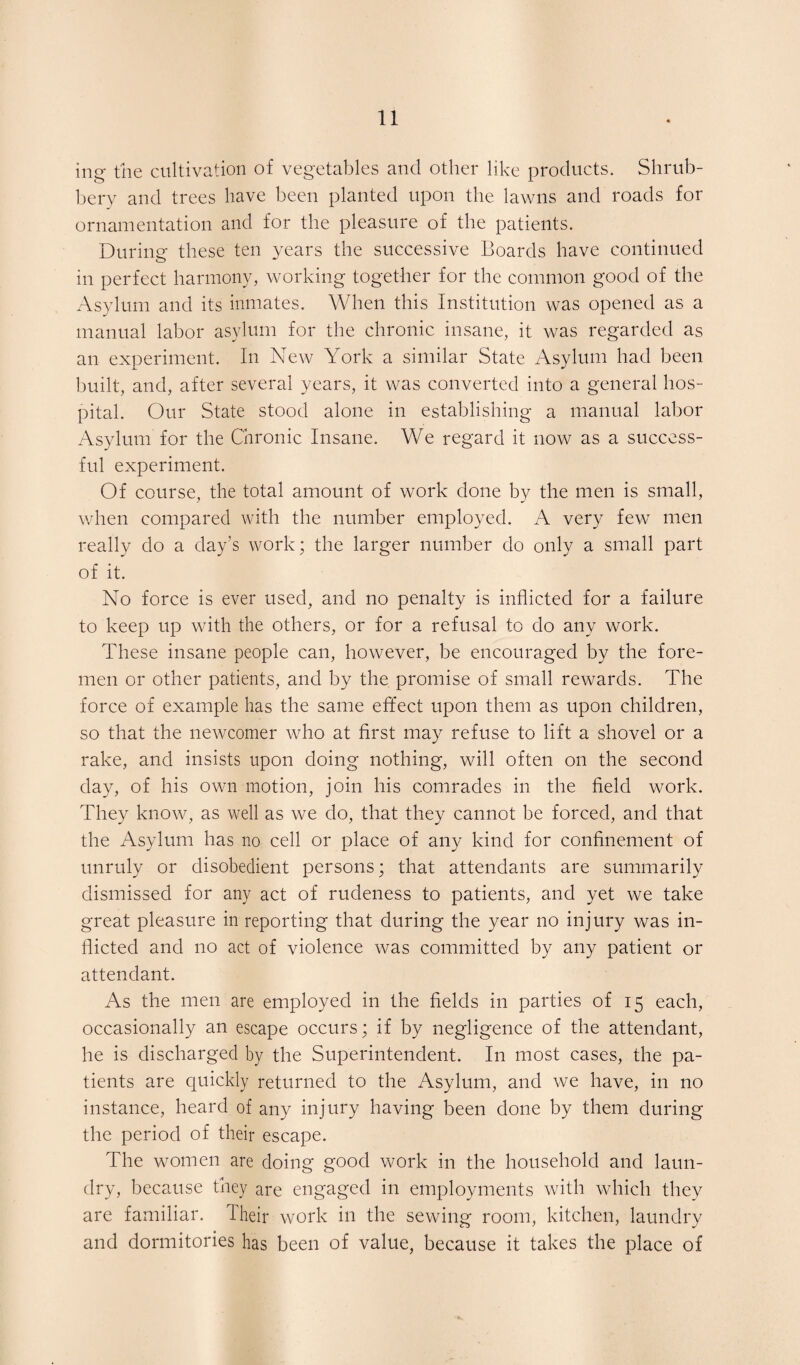 ing the cultivation of vegetables and other like products. Shrub¬ bery and trees have been planted upon the lawns and roads for ornamentation and for the pleasure of the patients. During these ten years the successive Boards have continued in perfect harmony, working together for the common good of the Asylum and its inmates. When this Institution was opened as a manual labor asylum for the chronic insane, it was regarded as an experiment. In New York a similar State Asylum had been built, and, after several years, it was converted into a general hos¬ pital. Our State stood alone in establishing a manual labor Asylum for the Chronic Insane. We regard it now as a success¬ ful experiment. Of course, the total amount of work done by the men is small, when compared with the number employed. A very few men really do a day's work; the larger number do only a small part of it. No force is ever used, and no penalty is inflicted for a failure to keep up with the others, or for a refusal to do any work. These insane people can, however, be encouraged by the fore¬ men or other patients, and by the promise of small rewards. The force of example has the same effect upon them as upon children, so that the newcomer who at first may refuse to lift a shovel or a rake, and insists upon doing nothing, will often on the second day, of his own motion, join his comrades in the field work. They know, as well as we do, that they cannot be forced, and that the Asylum has no cell or place of any kind for confinement of unruly or disobedient persons; that attendants are summarily dismissed for any act of rudeness to patients, and yet we take great pleasure in reporting that during the year no injury was in¬ flicted and no act of violence was committed by any patient or attendant. As the men are employed in the fields in parties of 15 each, occasionally an escape occurs; if by negligence of the attendant, lie is discharged by the Superintendent. In most cases, the pa¬ tients are quickly returned to the Asylum, and we have, in no instance, heard of any injury having been done by them during the period of their escape. The women are doing good work in the household and laun¬ dry, because they are engaged in employments with which they are familiar. Their work in the sewing room, kitchen, laundry and dormitories has been of value, because it takes the place of