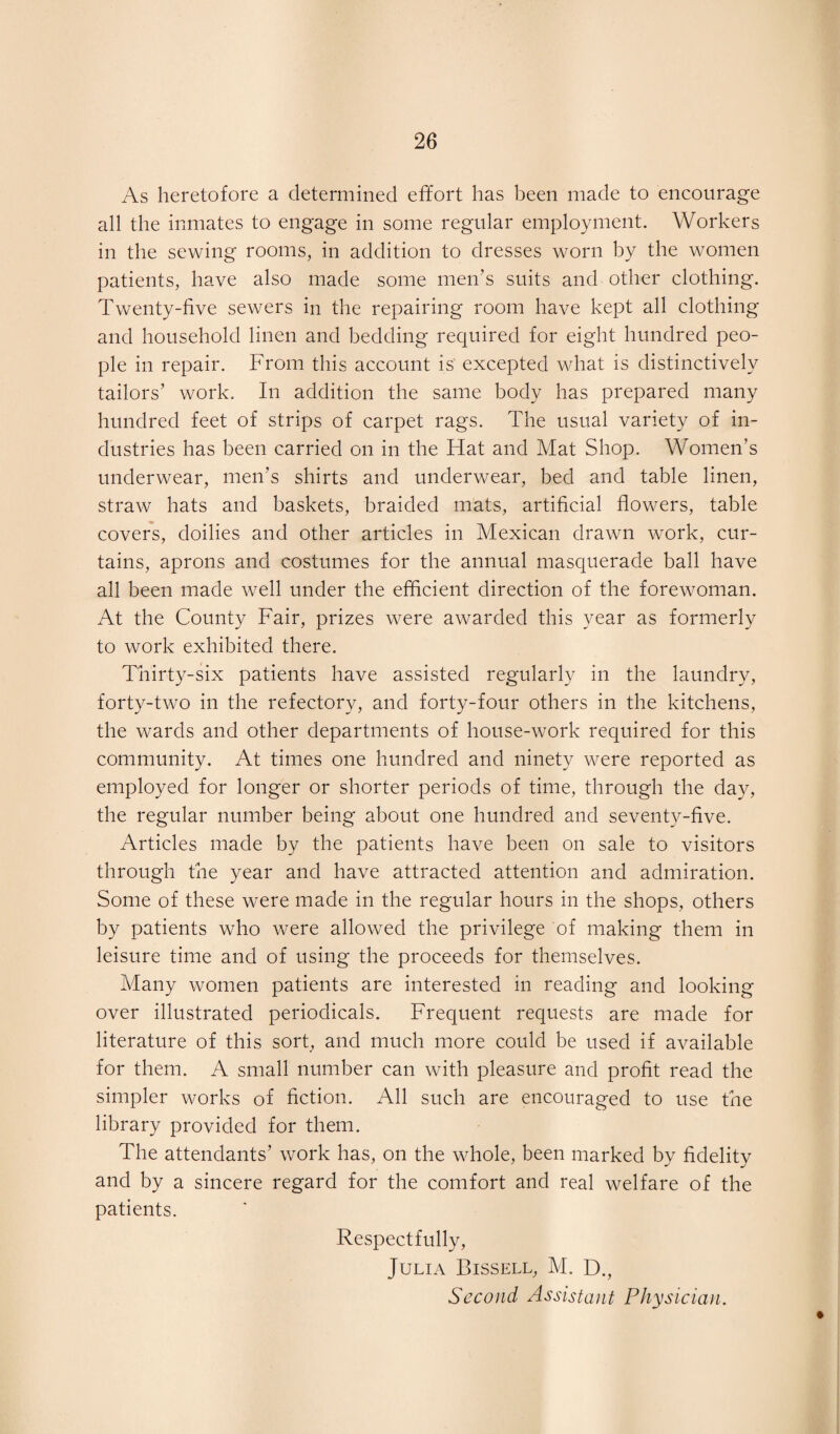 As heretofore a determined effort has been made to encourage all the inmates to engage in some regular employment. Workers in the sewing rooms, in addition to dresses worn by the women patients, have also made some men’s suits and other clothing. Twenty-five sewers in the repairing room have kept all clothing and household linen and bedding required for eight hundred peo¬ ple in repair. From this account is excepted what is distinctively tailors’ work. In addition the same body has prepared many hundred feet of strips of carpet rags. The usual variety of in¬ dustries has been carried on in the Hat and Mat Shop. Women’s underwear, men’s shirts and underwear, bed and table linen, straw hats and baskets, braided mats, artificial flowers, table covers, doilies and other articles in Mexican drawn work, cur¬ tains, aprons and costumes for the annual masquerade ball have all been made well under the efficient direction of the forewoman. At the County Fair, prizes were awarded this year as formerly to work exhibited there. Thirty-six patients have assisted regularly in the laundry, forty-two in the refectory, and forty-four others in the kitchens, the wards and other departments of house-work required for this community. At times one hundred and ninety were reported as employed for longer or shorter periods of time, through the day, the regular number being about one hundred and seventy-five. Articles made by the patients have been on sale to visitors through the year and have attracted attention and admiration. Some of these were made in the regular hours in the shops, others by patients who were allowed the privilege of making them in leisure time and of using the proceeds for themselves. Many women patients are interested in reading and looking over illustrated periodicals. Frequent requests are made for literature of this sort, and much more could be used if available for them. A small number can with pleasure and profit read the simpler works of fiction. All such are encouraged to use the library provided for them. The attendants’ work has, on the whole, been marked by fidelity and by a sincere regard for the comfort and real welfare of the patients. Respectfully, Julia Bissell, M. D., Second Assistant Physician.