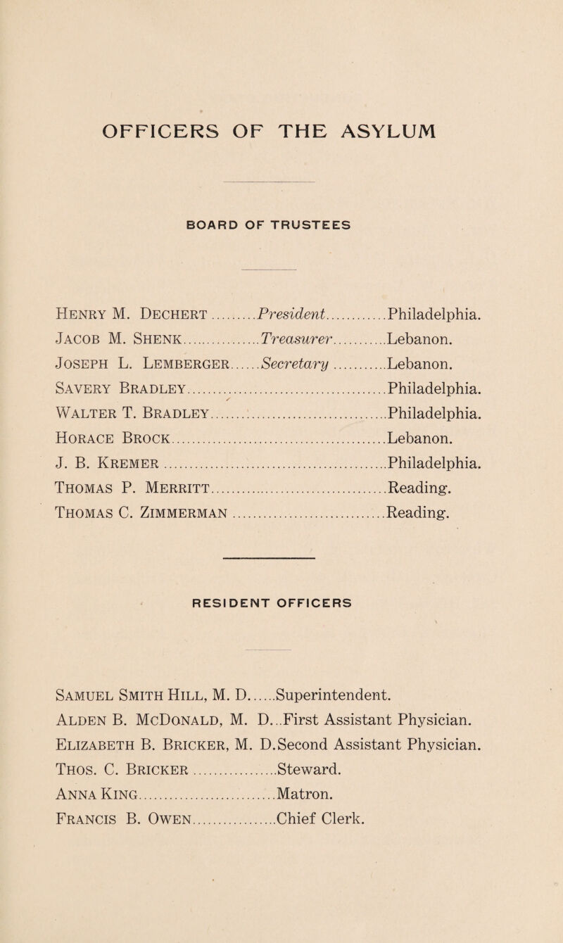 OFFICERS OF THE ASYLUM BOARD OF TRUSTEES Henry M. Dechert. .. .President. .Philadelphia. Jacob M. Shenk. ....Treasurer. .Lebanon. Joseph L. Lemberger... . ..Secretary. .Lebanon. Savery Bradley. .Philadelphia. Walter T. Bradley. • .Philadelphia. Horace Brock. .Lebanon. J. B. Kremer. .Philadelphia. Thomas P. Merritt. .Reading. Thomas C. Zimmerman .. .Reading. RESIDENT OFFICERS Samuel Smith Hill, M. D.Superintendent. Alden B. McDonald, M. D...First Assistant Physician. Elizabeth B. Bricker, M. D. Second Assistant Physician. Thos. C. Bricker.Steward. Anna King.Matron. Francis B. Owen.Chief Clerk.