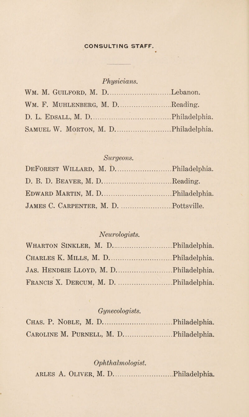 CONSULTING STAFF. Physicians. Wm. M. Guilford, M. D.Lebanon. Wm. F. Muhlenberg, M. D.Reading. D. L. Edsall, M. D.Philadelphia. Samuel W. Morton, M. D.Philadelphia. Surgeons. Deforest Willard, M. D..Philadelphia. D. B. D. Beaver, M. D.Reading. Edward Martin, M. D.Philadelphia. James C. Carpenter, M. D.Pottsville. Neurologists. Wharton Sinkler, M. D.Philadelphia. Charles K. Mills, M. D.Philadelphia. Jas. Hendrie Lloyd, M. D.Philadelphia. Francis X. Dercum, M. D.Philadelphia. Gynecologists. Chas. P. Noble, M. D.Philadelphia. Caroline M. Purnell, M. D.Philadelphia. Ophthalmologist.