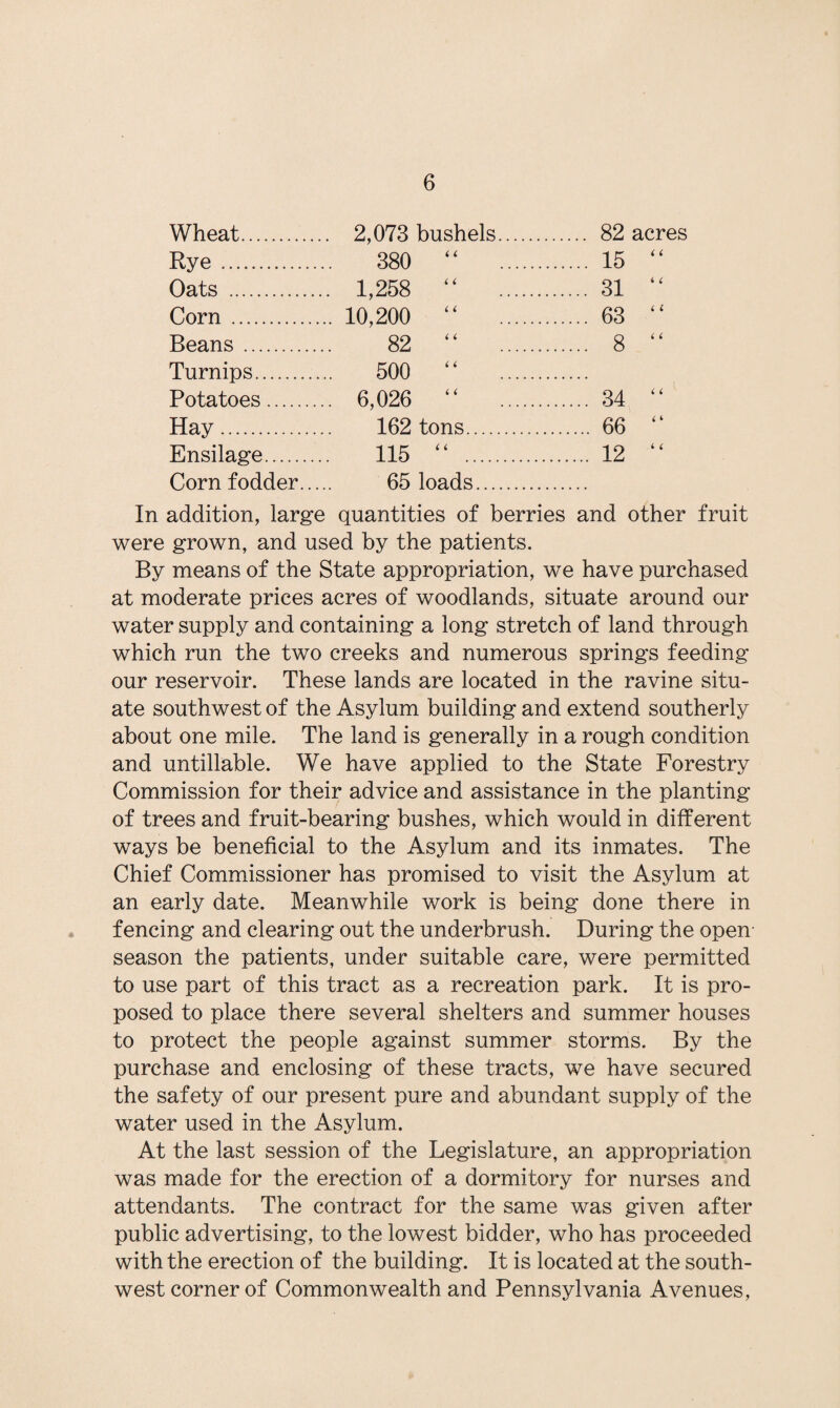 Wheat. . 2,073 bushels. . 82 acres Rye. 380 “ . . 15 “ Oats . . 1,258 “ . . 31 “ Corn. .. 10,200 “ . . 63 “ Beans . 82 “ . . 8 “ Turnips. 500 “ . Potatoes . .. 6,026 “ . . 34 “ Hay. 162 tons. . 66 “ Ensilage. 115 “ . . 12 “ Corn fodder... 65 loads. In addition, large quantities of berries and other fruit were grown, and used by the patients. By means of the State appropriation, we have purchased at moderate prices acres of woodlands, situate around our water supply and containing a long stretch of land through which run the two creeks and numerous springs feeding our reservoir. These lands are located in the ravine situ¬ ate southwest of the Asylum building and extend southerly about one mile. The land is generally in a rough condition and untillable. We have applied to the State Forestry Commission for their advice and assistance in the planting of trees and fruit-bearing bushes, which would in different ways be beneficial to the Asylum and its inmates. The Chief Commissioner has promised to visit the Asylum at an early date. Meanwhile work is being done there in fencing and clearing out the underbrush. During the open- season the patients, under suitable care, were permitted to use part of this tract as a recreation park. It is pro¬ posed to place there several shelters and summer houses to protect the people against summer storms. By the purchase and enclosing of these tracts, we have secured the safety of our present pure and abundant supply of the water used in the Asylum. At the last session of the Legislature, an appropriation was made for the erection of a dormitory for nurses and attendants. The contract for the same was given after public advertising, to the lowest bidder, who has proceeded with the erection of the building. It is located at the south¬ west corner of Commonwealth and Pennsylvania Avenues,