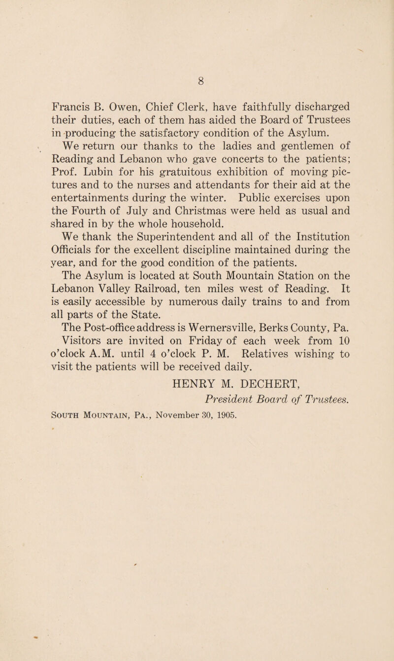 Francis B. Owen, Chief Clerk, have faithfully discharged their duties, each of them has aided the Board of Trustees in producing the satisfactory condition of the Asylum. We return our thanks to the ladies and gentlemen of Reading and Lebanon who gave concerts to the patients; Prof. Lubin for his gratuitous exhibition of moving pic¬ tures and to the nurses and attendants for their aid at the entertainments during the winter. Public exercises upon the Fourth of July and Christmas were held as usual and shared in by the whole household. We thank the Superintendent and all of the Institution Officials for the excellent discipline maintained during the year, and for the good condition of the patients. The Asylum is located at South Mountain Station on the Lebanon Valley Railroad, ten miles west of Reading. It is easily accessible by numerous daily trains to and from all parts of the State. The Post-office address is Wernersville, Berks County, Pa. Visitors are invited on Friday of each week from 10 o'clock A.M. until 4 o'clock P. M. Relatives wishing to visit the patients will be received daily. HENRY M. DECHERT, President Board of Trustees. South Mountain, Pa., November 30, 1905.