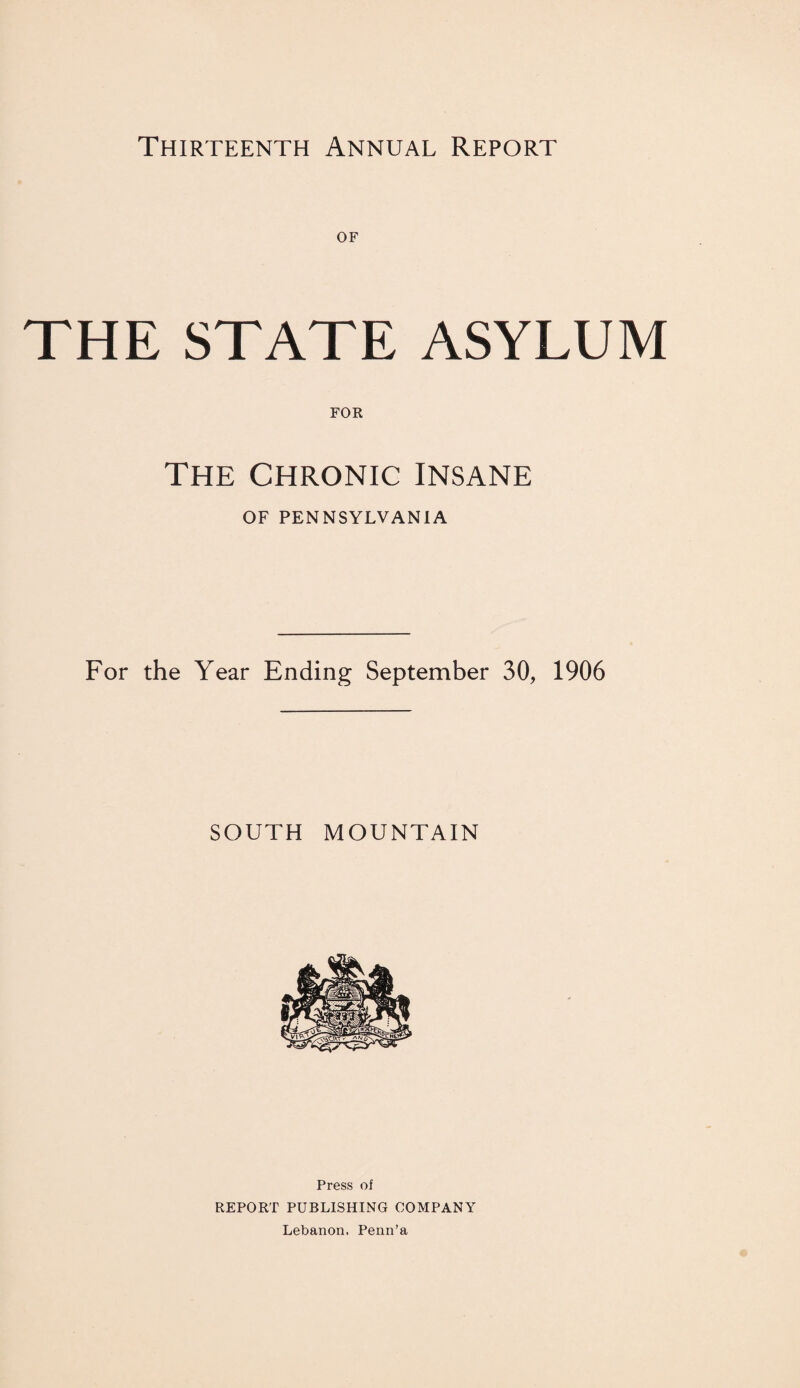 Thirteenth Annual Report THE STATE ASYLUM FOR The Chronic insane OF PENNSYLVANIA For the Year Ending September 30, 1906 SOUTH MOUNTAIN Press of REPORT PUBLISHING COMPANY Lebanon. Penn’a