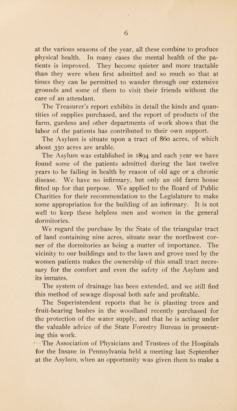 at the various seasons of the year, all these combine to produce physical health. In many cases the mental health of the pa¬ tients is improved. They become quieter and more tractable than they were when first admitted and so much so that at times they can be permitted to wander through our extensive grounds and some of them to visit their friends without the care of an attendant. The Treasurer’s report exhibits in detail the kinds and quan¬ tities of supplies purchased, and the report of products of the farm, gardens and other departments of work shows that the labor of the patients has contributed to their own support. The Asylum is situate upon a tract of 860 acres, of which about 350 acres are arable. The Asylum was established in 1894 and each year we have found some of the patients admitted during the last twelve years to be failing in health by reason of old age or a chronic disease. We have no infirmary, but only an old farm house fitted up for that purpose. We applied to the Board of Public Charities for their recommendation to the Legislature to make some appropriation for the building of an infirmary. It is not well to keep these helpless men and women in the general dormitories. We regard the purchase by the State of the triangular tract of land containing nine acres, situate near the northwest cor¬ ner of the dormitories as being a matter of importance. The vicinity to our buildings and to the lawn and grove used by the women patients makes the ownership of this small tract neces¬ sary for the comfort and even the safety of the Asylum and its inmates. The system of drainage has been extended, and we still find this method of sewage disposal both safe and profitable. The Superintendent reports that he is planting trees and fruit-bearing bushes in the woodland recently purchased for the protection of the water supply, and that he is acting under the valuable advice of the State Forestry Bureau in prosecut¬ ing this work. The Association of Physicians and Trustees of the Hospitals for the Insane in Pennsylvania held a meeting last September at the Asylum, when an opportunity was given them to make a