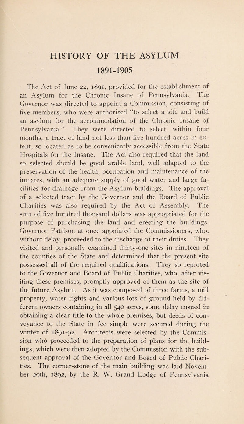 HISTORY OF THE ASYLUM 1891-1905 The Act of June 22, 1891, provided for the establishment of an Asylum for the Chronic Insane of Pennsylvania. The Governor was directed to appoint a Commission, consisting of five members, who were authorized “to select a site and build an asylum for the accommodation of the Chronic Insane of Pennsylvania.” They were directed to select, within four months, a tract of land not less than five hundred acres in ex¬ tent, so located as to be conveniently accessible from the State Hospitals for the Insane. The Act also required that the land so selected should be good arable land, well adapted to the preservation of the health, occupation and maintenance of the inmates, with an adequate supply of good water and large fa¬ cilities for drainage from the Asylum buildings. The approval of a selected tract by the Governor and the Board of Public Charities was also required by the Act of Assembly. The sum of five hundred thousand dollars was appropriated for the purpose of purchasing the land and erecting the buildings. Governor Pattison at once appointed the Commissioners, who, without delay, proceeded to the discharge of their duties. They visited and personally examined thirty-one sites in nineteen of the counties of the State and determined that the present site possessed all of the required qualifications. They so reported to the Governor and Board of Public Charities, who, after vis¬ iting these premises, promptly approved of them as the site of the future Asylum. As it was composed of three farms, a mill property, water rights and various lots of ground held by dif¬ ferent owners containing in all 540 acres, some delay ensued in obtaining a clear title to the whole premises, but deeds of con¬ veyance to the State in fee simple were secured during the winter of 1891-92. Architects were selected by the Commis¬ sion who proceeded to the preparation of plans for the build¬ ings, which were then adopted by the Commission with the sub¬ sequent approval of the Governor and Board of Public Chari¬ ties. The corner-stone of the main building was laid Novem¬ ber 29th, 1892, by the R. W. Grand Lodge of Pennsylvania
