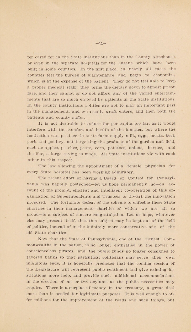 —li¬ ter cared for in the State institutions than in the County Almshouse, or even in the separate hospitals for the insane which have been built in some counties. In the first place, in nearly all cases the counties feel the burden of maintenance and begin to economize, which is at the expense of the patient. They do not feel able to keep a proper medical staff; they bring the dietary down to almost prison fare, and they cannot or do not afford any of the varied entertain¬ ments that are so much enjoyed by patients in the State institutions. In the county institutions politics are apt to play an important part in the management, and eventually graft enters, and then both the patients and county suffer. It is not desirable to reduce the per capita too far, as it would interfere with the comfort and health of the inmates, but where the institution can produce from its farm supply milk, eggs, meats, beef, pork and poultry, not forgetting the products of the garden and held, such as apples, peaches, pears, corn, potatoes, onions, berries, and the like, a large saving is made. All State institutions vie with each other in this respect. The lawr allowing the appointment of a female physician for every State hospital has been working admirably. The recent effort of having a Board of Control for Pennsyl¬ vania was happily postponed—let us hope permanently so—on ac¬ count of the prompt, efficient and intelligent co-operation of this or¬ ganization of Superintendents and Trustees to thwart the innovation proposed. The fortunate defeat of the scheme to enfeeble these State charities in their management—charities of which we are all so proud—is a subject of sincere congratulation. Let us hope, whatever else may present itself, that this subject may be kept out of the field of politics, instead of in the infinitely more conservative one of the old State charities. Now that the State of Pennsylvania, one of the richest Com¬ monwealths in the nation, is no longer enthralled in the power of conscienceless pirates, and the public funds no longer consigned to favored banks so that parasitical politicians may serve their own iniquitous ends, it is hopefully predicted that the coming session of the Legislature will represent public sentiment and give existing in¬ stitutions more help, and provide such additional accommodations i in the erection of one or two asylums as the public necessities may require. There is a surplus of money in the treasury, a great deal more than is needed for legitimate purposes. If is well enough to of¬ fer millions for the improvement of the roads and such things, but