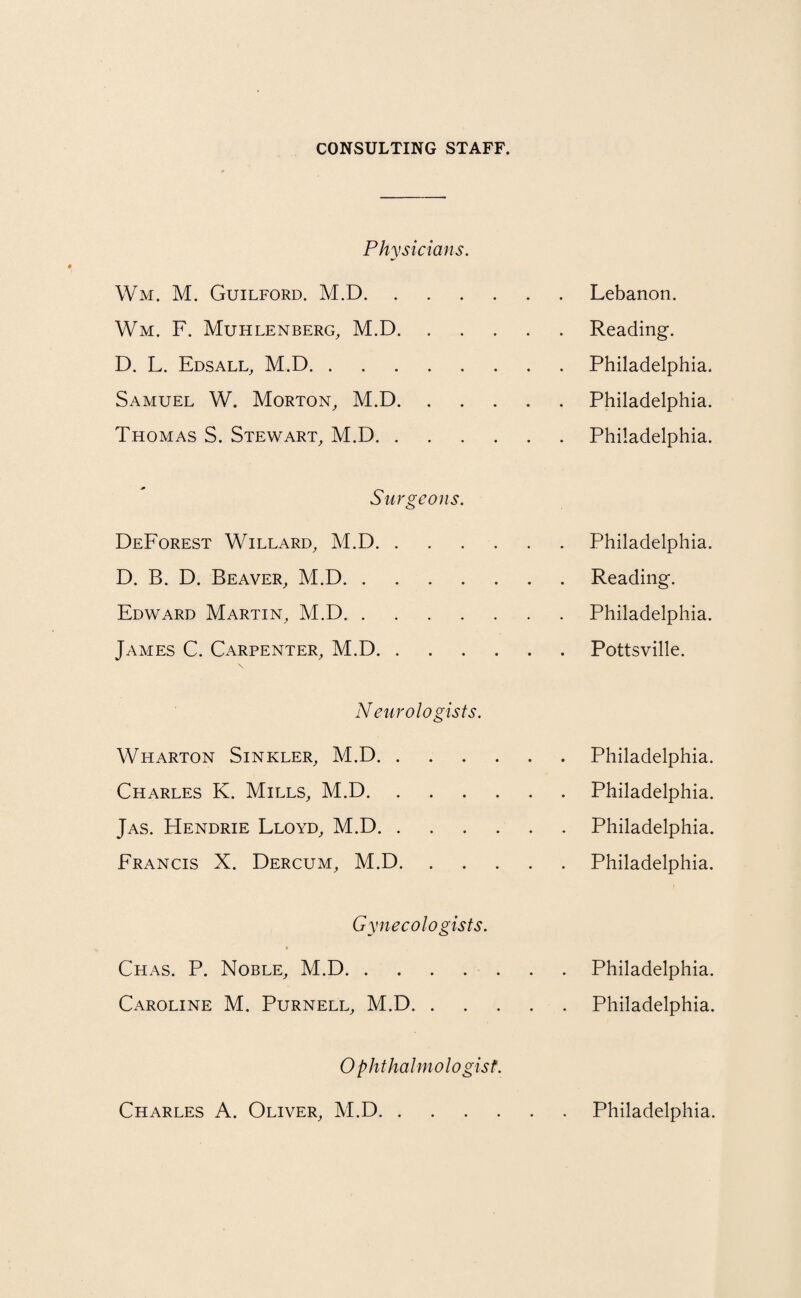 CONSULTING STAFF. Physicians. Wm. M. Guilford. M.D.Lebanon. Wm. F. Muhlenberg, M.D.Reading. D. L. Edsall, M.D.Philadelphia. Samuel W. Morton, M.D.Philadelphia. Thomas S. Stewart, M.D.Philadelphia. Surgeons. DeForest Willard, M.D.Philadelphia. D. B. D. Beaver, M.D.Reading. Edward Martin, M.D.Philadelphia. James C. Carpenter, M.D.Pottsville. Neurologists. Wharton Sinkler, M.D.Philadelphia. Charles K. Mills, M.D.Philadelphia. Jas. FIendrie Lloyd, M.D.Philadelphia. Francis X. Dercum, M.D.Philadelphia. Gynecologists. Chas. P. Noble, M.D.Philadelphia. Caroline M. Purnell, M.D.Philadelphia. Ophthalmologist. Charles A. Oliver, M.D Philadelphia.