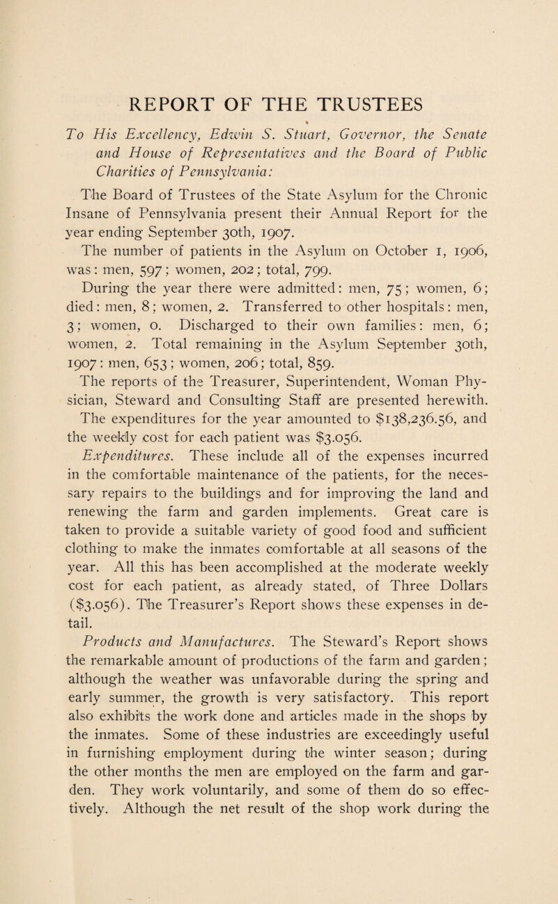 REPORT OF THE TRUSTEES To His Excellency, Edwin S. Stuart, Governor, the Senate and House of Representatives and the Board of Public Charities of Pennsylvania: The Board of Trustees of the State Asylum for the Chronic Insane of Pennsylvania present their Annual Report for the year ending September 30th, 1907. The number of patients in the Asylum on October 1, 1906, was: men, 597; women, 202; total, 799. During the year there were admitted: men, 75; women, 6; died: men, 8; women, 2. Transferred to other hospitals: men, 3; women, o. Discharged to their own families: men, 6; women, 2. Total remaining in the Asylum September 30th, 1907: men, 653; women, 206; total, 859. The reports of the Treasurer, Superintendent, Woman Phy¬ sician, Steward and Consulting Staff are presented herewith. The expenditures for the year amounted to $138,236.56, and the weekly cost for each patient was $3,056. Expenditures. These include all of the expenses incurred in the comfortable maintenance of the patients, for the neces¬ sary repairs to the buildings and for improving the land and renewing the farm and garden implements. Great care is taken to provide a suitable variety of good food and sufficient clothing to make the inmates comfortable at all seasons of the year. All this has been accomplished at the moderate weekly cost for each patient, as already stated, of Three Dollars ($3,056). The Treasurer’s Report shows these expenses in de¬ tail. Products and Manufactures. The Steward’s Report shows the remarkable amount of productions of the farm and garden; although the weather was unfavorable during the spring and early summer, the growth is very satisfactory. This report also exhibits the work done and articles made in the shops by the inmates. Some of these industries are exceedingly useful in furnishing employment during the winter season; during the other months the men are employed on the farm and gar¬ den. They work voluntarily, and some of them do so effec¬ tively. Although the net result of the shop work during the