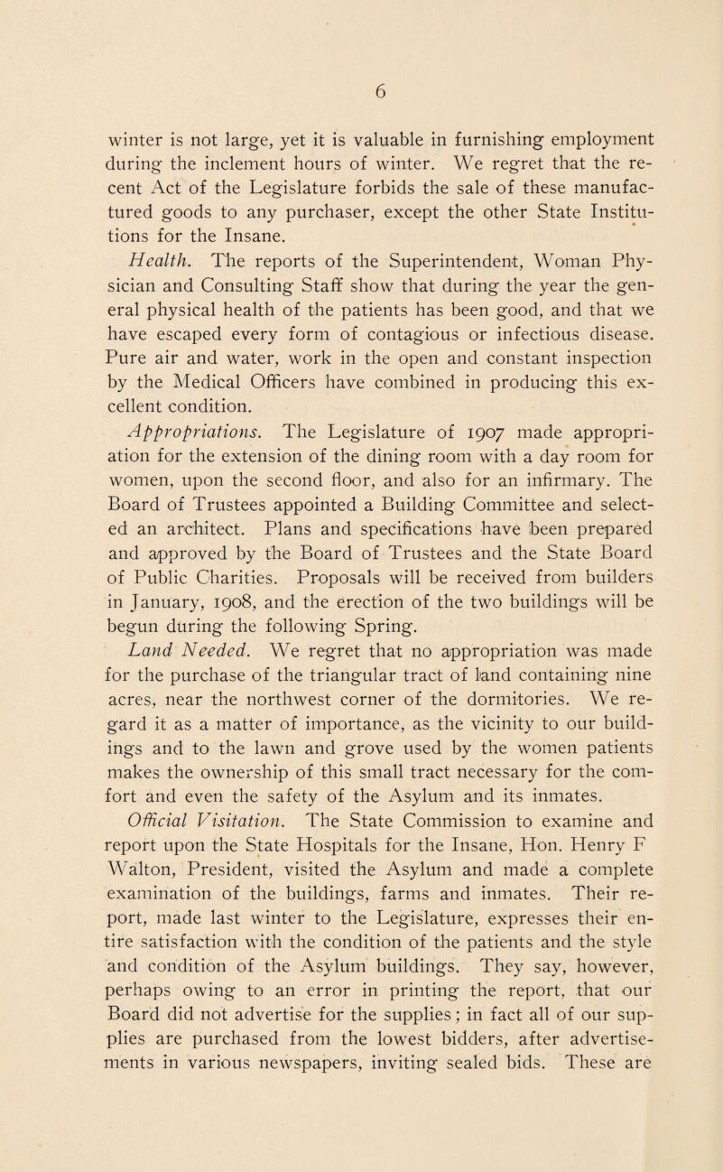 winter is not large, yet it is valuable in furnishing employment during the inclement hours of winter. We regret that the re¬ cent Act of the Legislature forbids the sale of these manufac¬ tured goods to any purchaser, except the other State Institu¬ tions for the Insane. Health. The reports of the Superintendent, Woman Phy¬ sician and Consulting Staff show that during the year the gen¬ eral physical health of the patients has been good, and that we have escaped every form of contagious or infectious disease. Pure air and water, work in the open and constant inspection by the Medical Officers have combined in producing this ex¬ cellent condition. Appropriations. The Legislature of 1907 made appropri¬ ation for the extension of the dining room with a day room for women, upon the second floor, and also for an infirmary. The Board of Trustees appointed a Building Committee and select¬ ed an architect. Plans and specifications have been prepared and approved by the Board of Trustees and the State Board of Public Charities. Proposals will be received from builders in January, 1908, and the erection of the two buildings will be begun during the following Spring. Land Needed. We regret that no appropriation was made for the purchase of the triangular tract of land containing nine acres, near the northwest corner of the dormitories. We re¬ gard it as a matter of importance, as the vicinity to our build¬ ings and to the lawn and grove used by the women patients makes the ownership of this small tract necessary for the com¬ fort and even the safety of the Asylum and its inmates. Official Visitation. The State Commission to examine and report upon the State Hospitals for the Insane, Hon. Henry F Walton, President, visited the Asylum and made a complete examination of the buildings, farms and inmates. Their re¬ port, made last winter to the Legislature, expresses their en¬ tire satisfaction with the condition of the patients and the style and condition of the Asylum buildings. They say, however, perhaps owing to an error in printing the report, that our Board did not advertise for the supplies; in fact all of our sup¬ plies are purchased from the lowest bidders, after advertise¬ ments in various newspapers, inviting sealed bids. These are