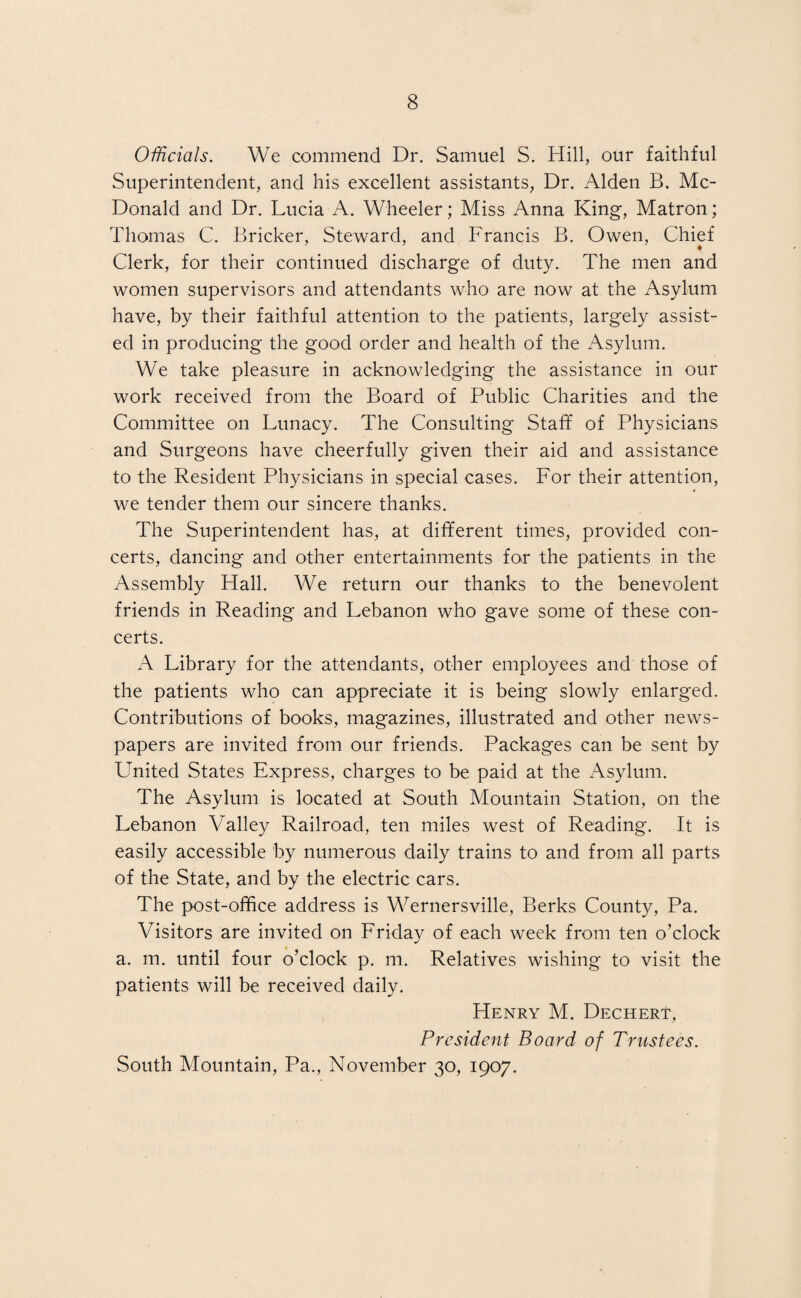 Officials. We commend Dr. Samuel S. Hill, our faithful Superintendent, and his excellent assistants, Dr. Alden B. Mc¬ Donald and Dr. Lucia A. Wheeler; Miss Anna King, Matron; Thomas C. Bricker, Steward, and Francis B. Owen, Chief * Clerk, for their continued discharge of duty. The men and women supervisors and attendants who are now at the Asylum have, by their faithful attention to the patients, largely assist¬ ed in producing the good order and health of the Asylum. We take pleasure in acknowledging the assistance in our work received from the Board of Public Charities and the Committee on Lunacy. The Consulting Staff of Physicians and Surgeons have cheerfully given their aid and assistance to the Resident Physicians in special cases. For their attention, we tender them our sincere thanks. The Superintendent has, at different times, provided con¬ certs, dancing and other entertainments for the patients in the Assembly Hall. We return our thanks to the benevolent friends in Reading and Lebanon who gave some of these con¬ certs. A Library for the attendants, other employees and those of the patients who can appreciate it is being slowly enlarged. Contributions of books, magazines, illustrated and other news¬ papers are invited from our friends. Packages can be sent by United States Express, charges to be paid at the Asylum. The Asylum is located at South Mountain Station, on the Lebanon Valley Railroad, ten miles west of Reading. It is easily accessible by numerous daily trains to and from all parts of the State, and by the electric cars. The post-office address is Wernersville, Berks County, Pa. Visitors are invited on Friday of each week from ten o’clock a. m. until four o’clock p. m. Relatives wishing to visit the patients will be received daily. Henry M. Dechert, President Board of Trustees. South Mountain, Pa., November 30, 1907.