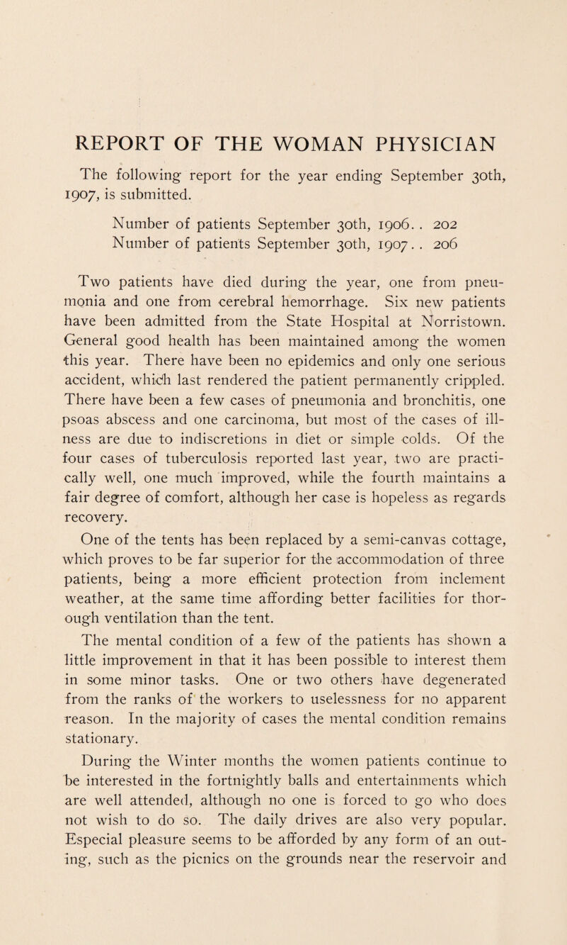 REPORT OF THE WOMAN PHYSICIAN The following report for the year ending September 30th, 1907, is submitted. Number of patients September 30th, 1906. . 202 Number of patients September 30th, 1907. . 206 Two patients have died during the year, one from pneu¬ monia and one from cerebral hemorrhage. Six new patients have been admitted from the State Hospital at Norristown. General good health has been maintained among the women this year. There have been no epidemics and only one serious accident, whidh last rendered the patient permanently crippled. There have been a few cases of pneumonia and bronchitis, one psoas abscess and one carcinoma, but most of the cases of ill¬ ness are due to indiscretions in diet or simple colds. Of the four cases of tuberculosis reported last year, two are practi¬ cally well, one much improved, while the fourth maintains a fair degree of comfort, although her case is hopeless as regards recovery. One of the tents has been replaced by a semi-canvas cottage, which proves to be far superior for the accommodation of three patients, being a more efficient protection from inclement weather, at the same time affording better facilities for thor¬ ough ventilation than the tent. The mental condition of a few of the patients has shown a little improvement in that it has been possible to interest them in some minor tasks. One or two others have degenerated from the ranks of the workers to uselessness for no apparent reason. In the majority of cases the mental condition remains stationary. During the Winter months the women patients continue to be interested in the fortnightly balls and entertainments which are well attended, although no one is forced to go who does not wish to do so. The daily drives are also very popular. Especial pleasure seems to be afforded by any form of an out¬ ing, such as the picnics on the grounds near the reservoir and