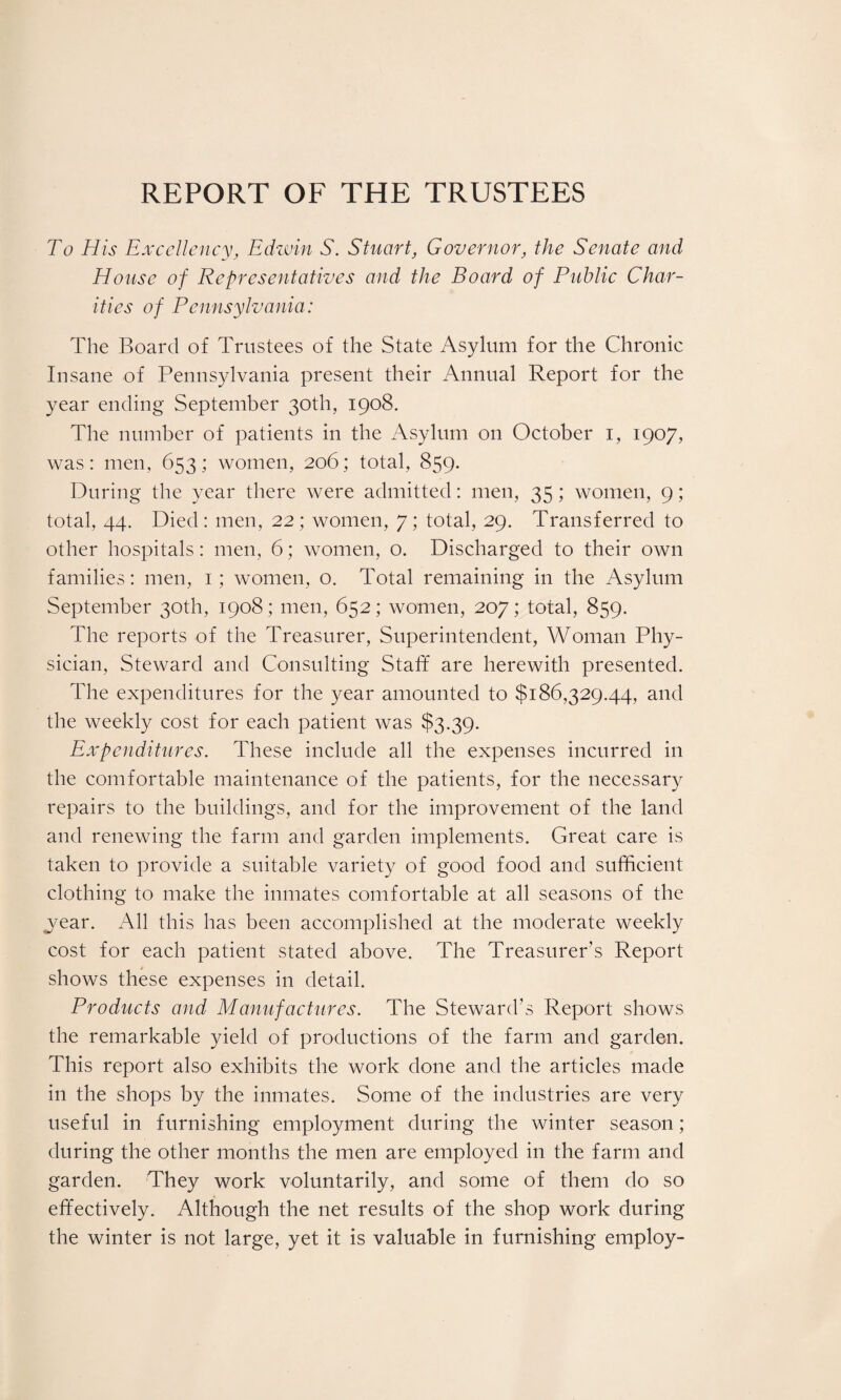 REPORT OF THE TRUSTEES To His Excellency, Edwin S. Stuart, Governor, the Senate and House of Representatives and the Board of Public Char¬ ities of Pennsylvania: The Board of Trustees of the State Asylum for the Chronic Insane of Pennsylvania present their Annual Report for the year ending September 30th, 1908. The number of patients in the Asylum on October 1, 1907, was: men, 653; women, 206; total, 859. During the year there were admitted: men, 35; women, 9; total, 44. Died: men, 22; women, 7; total, 29, Transferred to other hospitals: men, 6; women, o. Discharged to their own families: men, 1; women, o. Total remaining in the Asylum September 30th, 1908 ; men, 652; women, 207; total, 859. The reports of the Treasurer, Superintendent, Woman Phy¬ sician, Steward and Consulting Staff are herewith presented. The expenditures for the year amounted to $186,329.44, and the weekly cost for each patient was $3.39. Expenditures. These include all the expenses incurred in the comfortable maintenance of the patients, for the necessary repairs to the buildings, and for the improvement of the land and renewing the farm and garden implements. Great care is taken to provide a suitable variety of good food and sufficient clothing to make the inmates comfortable at all seasons of the vear. All this has been accomplished at the moderate weekly cost for each patient stated above. The Treasurer’s Report shows these expenses in detail. Products and Manufactures. The Steward’s Report shows the remarkable yield of productions of the farm and garden. This report also exhibits the work done and the articles made in the shops by the inmates. Some of the industries are very useful in furnishing employment during the winter season; during the other months the men are employed in the farm and garden. They work voluntarily, and some of them do so effectively. Although the net results of the shop work during the winter is not large, yet it is valuable in furnishing employ-