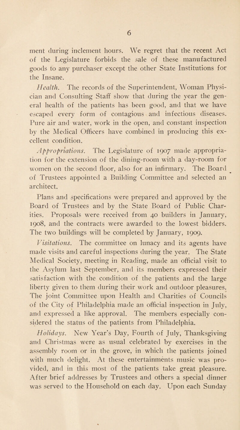 ment during inclement hours. We regret that the recent Act of the Legislature forbids the sale of these manufactured goods to any purchaser except the other State Institutions for the Insane. Health. The records of the Superintendent, Woman Physi¬ cian and Consulting Staff show that during the year the gen¬ eral health of the patients has been good, and that we have escaped every form of contagious and infectious diseases. Pure air and water, work in the open, and constant inspection by the Medical Officers have combined in producing this ex¬ cellent condition. Appropriations. The Legislature of 1907 made appropria¬ tion for the extension of the dining-room with a day-room for women on the second floor, also for an infirmary. The Board of Trustees appointed a Building Committee and selected an architect. Plans and specifications were prepared and approved by the Board of Trustees and by the State Board of Public Char¬ ities. Proposals were received from 40 builders in January, 1908, and the contracts were awarded to the lowest bidders. The two buildings will be completed by January, 1909. Visitations. The committee on lunacy and its agents have made visits and careful inspections during the year. The State Medical Society, meeting in Reading, made an official visit to the Asylum last September, and its members expressed their satisfaction with the condition of the patients and the large liberty given to them during their work and outdoor pleasures. The joint Committee upon Plealth and Charities of Councils of the City of Philadelphia made an official inspection in July, and expressed a like approval. The members especially con¬ sidered the status of the patients from Philadelphia. Holidays. New Year’s Day, Fourth of July, Thanksgiving and Christmas were as usual celebrated by exercises in the assembly room or in the grove, in which the patients joined with much delight. At these entertainments music was pro¬ vided, and in this most of the patients take great pleasure. After brief addresses by Trustees and others a special dinner was served to the Household on each day. Upon each Sunday