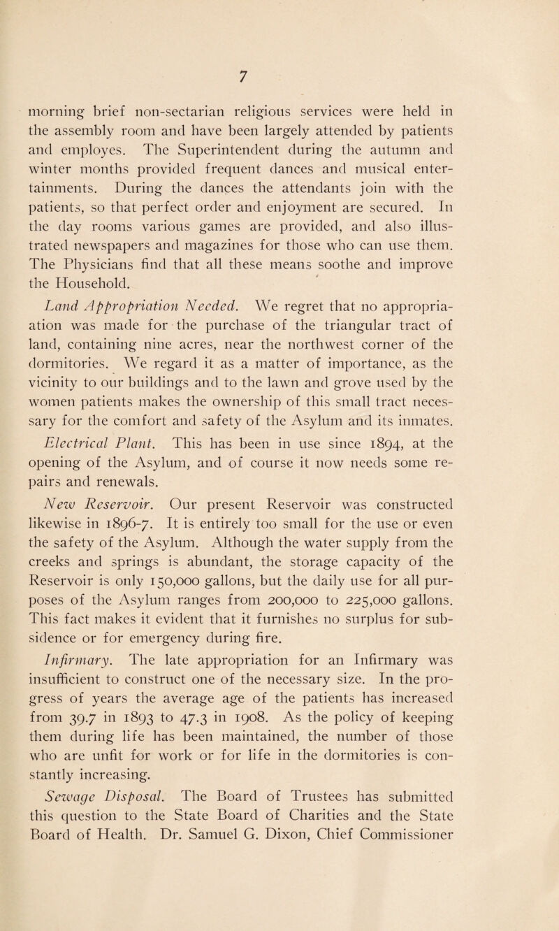 morning brief 11011-sectarian religions services were held in the assembly room and have been largely attended by patients and employes. The Superintendent during the autumn and winter months provided frequent dances and musical enter¬ tainments. During the dances the attendants join with the patients, so that perfect order and enjoyment are secured. In the day rooms various games are provided, and also illus¬ trated newspapers and magazines for those who can use them. The Physicians find that all these means soothe and improve the Household. Land Appropriation Needed. We regret that 110 appropri¬ ation was made for the purchase of the triangular tract of land, containing nine acres, near the northwest corner of the dormitories. We regard it as a matter of importance, as the vicinity to our buildings and to the lawn and grove used by the women patients makes the ownership of this small tract neces¬ sary for the comfort and safety of the Asylum and its inmates. Electrical Plant. This has been in use since 1894, at the opening of the Asylum, and of course it now needs some re¬ pairs and renewals. New Reservoir. Our present Reservoir was constructed likewise in 1896-7. It is entirely too small for the use or even the safety of the Asylum. Although the water supply from the creeks and springs is abundant, the storage capacity of the Reservoir is only 150,000 gallons, but the daily use for all pur¬ poses of the Asylum ranges from 200,000 to 225,000 gallons. This fact makes it evident that it furnishes no surplus for sub¬ sidence or for emergency during fire. Infirmary. The late appropriation for an Infirmary was insufficient to construct one of the necessary size. In the pro¬ gress of years the average age of the patients has increased from 39.7 in 1893 to 47.3 in 1908. As the policy of keeping them during life has been maintained, the number of those who are unfit for work or for life in the dormitories is con¬ stantly increasing. Sezvage Disposal. The Board of Trustees has submitted this question to the State Board of Charities and the State Board of Health. Dr. Samuel G. Dixon, Chief Commissioner
