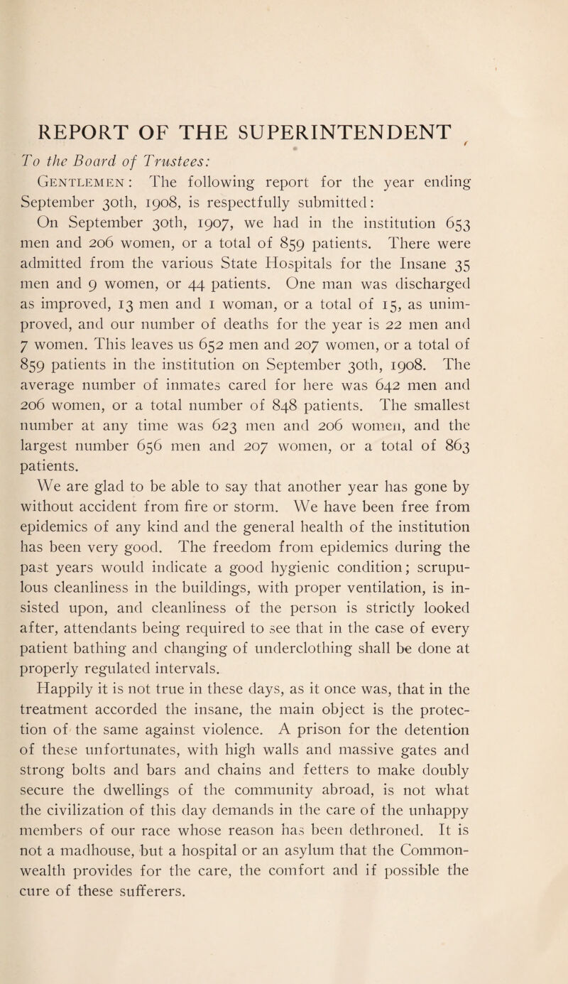 REPORT OF THE SUPERINTENDENT ( To the Board of Trustees: Gentlemen : The following report for the year ending September 30th, 1908, is respectfully submitted: O11 September 30th, 1907, we had in the institution 653 men and 206 women, or a total of 859 patients. There were admitted from the various State Hospitals for the Insane 35 men and 9 women, or 44 patients. One man was discharged as improved, 13 men and 1 woman, or a total of 15, as unim¬ proved, and our number of deaths for the year is 22 men and 7 women. This leaves us 652 men and 207 women, or a total of 859 patients in the institution on September 30th, 1908. The average number of inmates cared for here was 642 men and 206 women, or a total number of 848 patients. The smallest number at any time was 623 men and 206 women, and the largest number 656 men and 207 women, or a total of 863 patients. We are glad to be able to say that another year has gone by without accident from fire or storm. We have been free from epidemics of any kind and the general health of the institution has been very good. The freedom from epidemics during the past years would indicate a good hygienic condition; scrupu¬ lous cleanliness in the buildings, with proper ventilation, is in¬ sisted upon, and cleanliness of the person is strictly looked after, attendants being required to see that in the case of every patient bathing and changing of underclothing shall be done at properly regulated intervals. Happily it is not true in these days, as it once was, that in the treatment accorded the insane, the main object is the protec¬ tion of the same against violence. A prison for the detention of these unfortunates, with high walls and massive gates and strong bolts and bars and chains and fetters to make doubly secure the dwellings of the community abroad, is not what the civilization of this day demands in the care of the unhappy members of our race whose reason has been dethroned. It is not a madhouse, but a hospital or an asylum that the Common¬ wealth provides for the care, the comfort and if possible the cure of these sufferers.