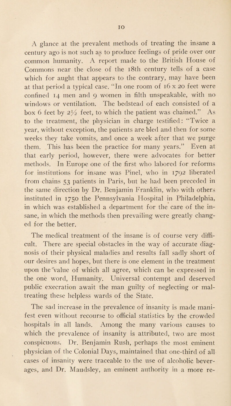 A glance at the prevalent methods of treating the insane a century ago is not such as to produce feelings of pride over our common humanity. A report made to the British House of Commons near the close of the 18th century tells of a case which for aught that appears to the contrary, may have been at that period a typical case. “In one room of 16x20 feet were confined 14 men and 9 women in filth unspeakable, with no windows or ventilation. The bedstead of each consisted of a box 6 feet by 2^2 feet, to which the patient was chained.” As to the treatment, the physician in charge testified: “Twice a year, without exception, the patients are bled and then for some weeks they take vomits, and once a week after that we purge them. This has been the practice for many years.” Even at that early period, however, there were advocates for better methods. I11 Europe one of the first who labored for reforms for institutions for insane was Pinel, who in 1792 liberated from chains 53 patients in Paris, but he had been preceded in the same direction by Dr. Benjamin Franklin, who with others instituted in 1750 the Pennsylvania Hospital in Philadelphia, in which was established a department for the care of the in¬ sane, in which the methods then prevailing were greatly chang¬ ed for the better. The medical treatment of the insane is of course very diffi¬ cult. There are special obstacles in the way of accurate diag¬ nosis of their physical maladies and results fall sadly short of our desires and hopes, but there is one element in the treatment upon the value of which all agree, which can be expressed in the one word, Humanity. Universal contempt and deserved public execration await the man guilty of neglecting or mal¬ treating these helpless wards of the State. The sad increase in the prevalence of insanity is made mani¬ fest even without recourse to official statistics by the crowded hospitals in all lands. Among the many various causes to which the prevalence of insanity is attributed, two are most conspicuous. Dr. Benjamin Rush, perhaps the most eminent physician of the Colonial Days, maintained that one-third of all cases of insanity were traceable to the use of alcoholic bever¬ ages, and Dr. Maudsley, an eminent authority in a more re-