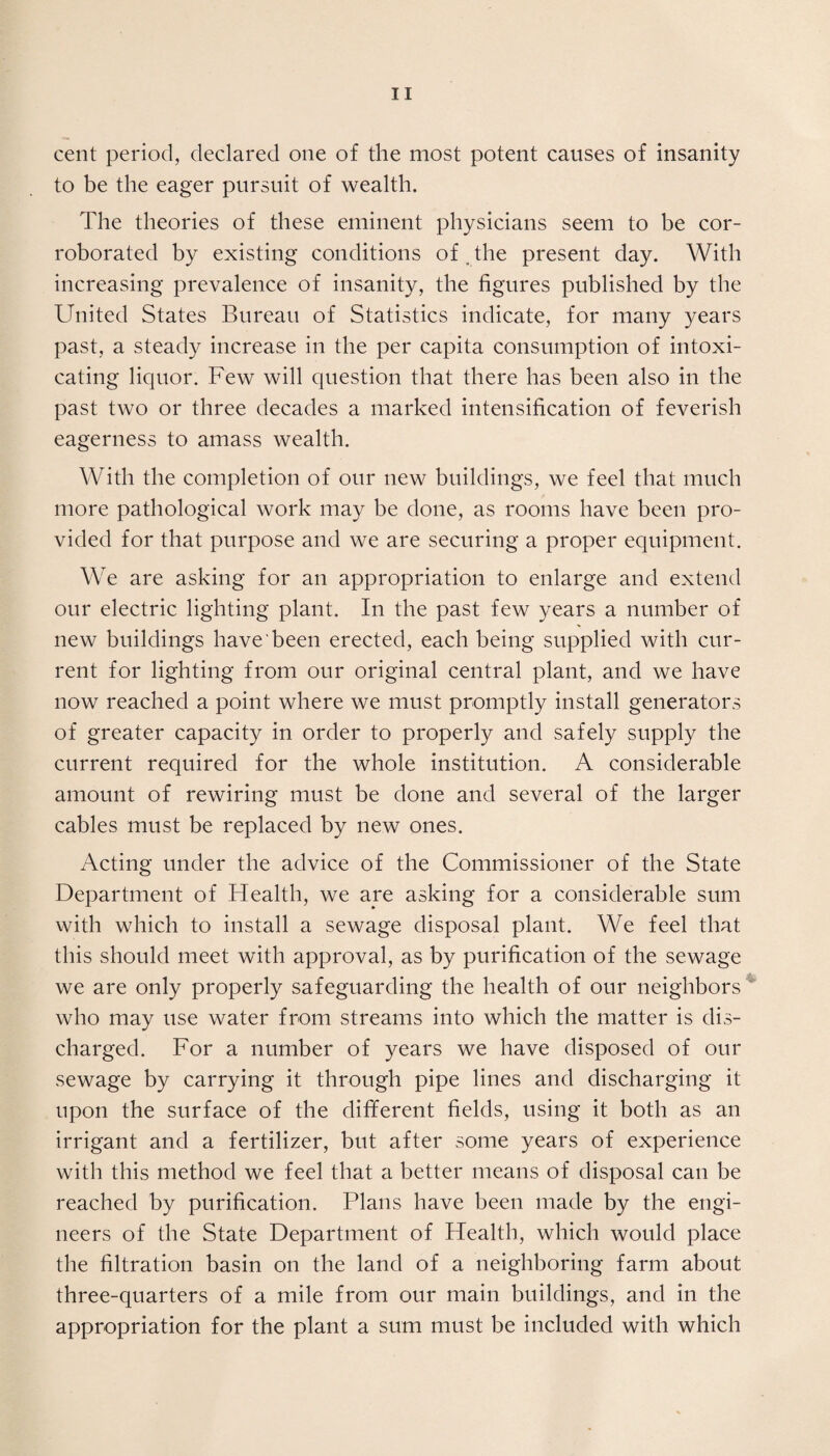 cent period, declared one of the most potent causes of insanity to be the eager pursuit of wealth. The theories of these eminent physicians seem to be cor¬ roborated by existing conditions of _ the present day. With increasing prevalence of insanity, the figures published by the United States Bureau of Statistics indicate, for many years past, a steady increase in the per capita consumption of intoxi¬ cating liquor. Few will question that there has been also in the past two or three decades a marked intensification of feverish eagerness to amass wealth. With the completion of our new buildings, we feel that much more pathological work may he done, as rooms have been pro¬ vided for that purpose and we are securing a proper equipment. We are asking for an appropriation to enlarge and extend our electric lighting plant. In the past few years a number of new buildings have been erected, each being supplied with cur¬ rent for lighting from our original central plant, and we have now reached a point where we must promptly install generators of greater capacity in order to properly and safely supply the current required for the whole institution. A considerable amount of rewiring must be done and several of the larger cables must be replaced by new ones. Acting under the advice of the Commissioner of the State Department of Health, we aye asking for a considerable sum with which to install a sewage disposal plant. We feel that this should meet with approval, as by purification of the sewage we are only properly safeguarding the health of our neighbors who may use water from streams into which the matter is dis¬ charged. For a number of years we have disposed of our sewage by carrying it through pipe lines and discharging it upon the surface of the different fields, using it both as an irrigant and a fertilizer, but after some years of experience with this method we feel that a better means of disposal can be reached by purification. Plans have been made by the engi¬ neers of the State Department of Health, which would place the filtration basin on the land of a neighboring farm about three-quarters of a mile from our main buildings, and in the appropriation for the plant a sum must be included with which