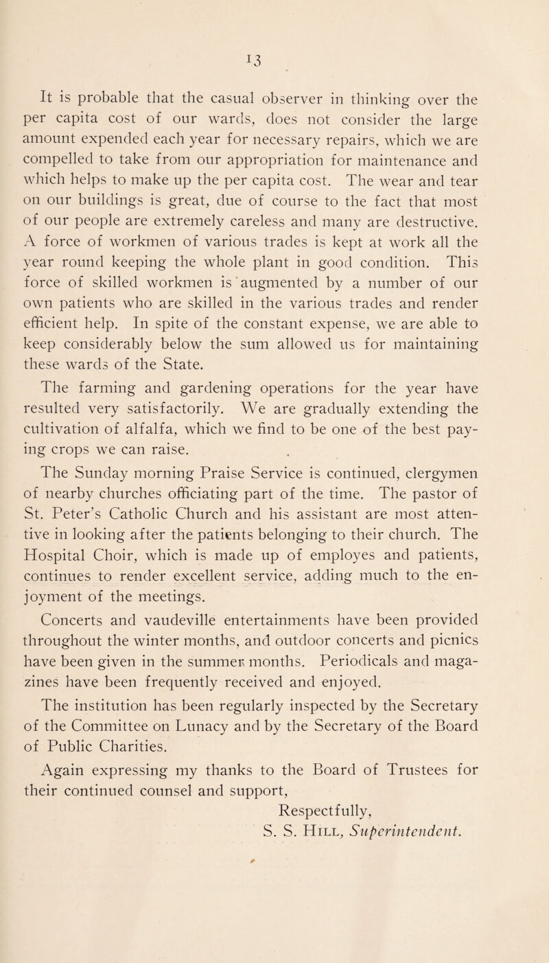 It is probable that the casual observer in thinking over the per capita cost of our wards, does not consider the large amount expended each year for necessary repairs, which we are compelled to take from our appropriation for maintenance and which helps to make up the per capita cost. The wear and tear on our buildings is great, due of course to the fact that most of our people are extremely careless and many are destructive. A force of workmen of various trades is kept at work all the year round keeping the whole plant in good condition. This force of skilled workmen is augmented by a number of our own patients who are skilled in the various trades and render efficient help. In spite of the constant expense, we are able to keep considerably below the sum allowed us for maintaining these wards of the State. The farming and gardening operations for the year have resulted very satisfactorily. We are gradually extending the cultivation of alfalfa, which we find to be one of the best pay¬ ing crops we can raise. The Sunday morning Praise Service is continued, clergymen of nearby churches officiating part of the time. The pastor of St. Peter's Catholic Church and his assistant are most atten¬ tive in looking after the patients belonging to their church. The Hospital Choir, which is made up of employes and patients, continues to render excellent service, adding much to the en¬ joyment of the meetings. Concerts and vaudeville entertainments have been provided throughout the winter months, and outdoor concerts and picnics have been given in the summer months. Periodicals and maga¬ zines have been frequently received and enjoyed. The institution has been regularly inspected by the Secretary of the Committee on Lunacy and by the Secretary of the Board of Public Charities. Again expressing my thanks to the Board of Trustees for their continued counsel and support, Respectfully, S. S. Hill, Superintendent. *