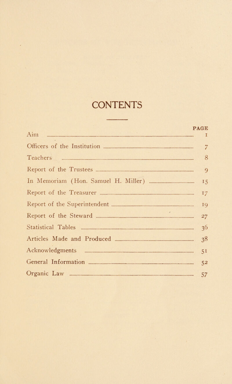 CONTENTS PAGE Aim . i Officers of the Institution ... 7 Teachers .*,. 8 Report of the Trustees . 9 In Memoriam (Hon. Samuel H. Miller) . 15 Report of the Treasurer . 17 Report of the Superintendent . 19 Report of the Steward . 27 Statistical Tables . 36 Articles Made and Produced . 38 Acknowledgments . 51 General Information . 52 Organic Law . 57