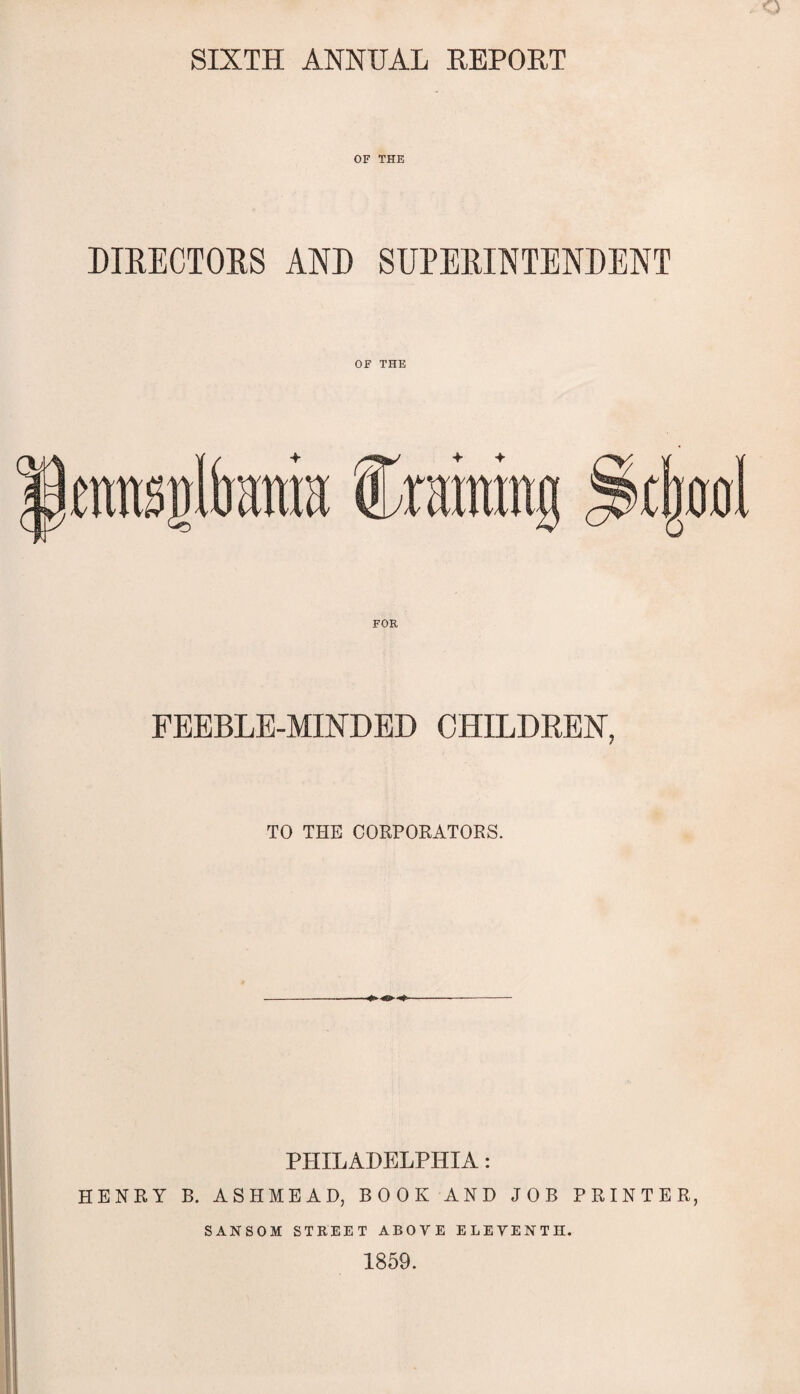 SIXTH ANNUAL REPORT OF THE DIRECTORS AND SUPERINTENDENT OF THE FOR FEEBLE-MINDED CHILDREN, TO THE CORPORATORS. PHILADELPHIA: HENRY B. ASHMEAD, BOOK AND JOB PRINTER, SANSOM STREET ABOVE ELEVENTH. 1859.